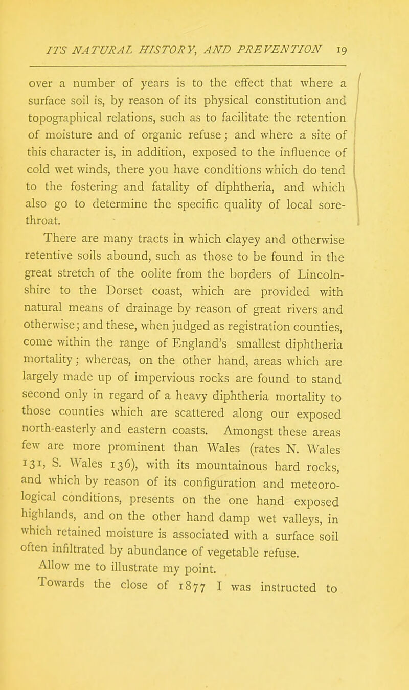 over a number of years is to the effect that where a surface soil is, by reason of its physical constitution and topographical relations, such as to facilitate the retention of moisture and of organic refuse; and where a site of this character is, in addition, exposed to the influence of cold wet winds, there you have conditions which do tend to the fostering and fatality of diphtheria, and which also go to determine the specific quality of local sore- throat. There are many tracts in which clayey and otherwise retentive soils abound, such as those to be found in the great stretch of the oolite from the borders of Lincoln- shire to the Dorset coast, which are provided with natural means of drainage by reason of great rivers and otherwise; and these, when judged as registration counties, come within the range of England's smallest diphtheria mortality; whereas, on the other hand, areas which are largely made up of impervious rocks are found to stand second only in regard of a heavy diphtheria mortality to those counties which are scattered along our exposed north-easterly and eastern coasts. Amongst these areas few are more prominent than Wales (rates N. Wales 131, S. Wales 136), with its mountainous hard rocks, and which by reason of its configuration and meteoro- logical conditions, presents on the one hand exposed highlands, and on the other hand damp wet valleys, in which retained moisture is associated with a surface soil often infiltrated by abundance of vegetable refuse. Allow me to illustrate my point. Towards the close of 1877 I was instructed to
