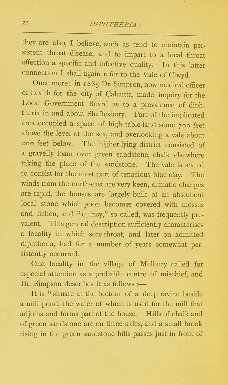 they are also, I believe, such as tend to maintain per- sistent throat-disease, and to impart to a local throat affection a specific and infective quality. In this latter connection I shall again refer to the Vale of Clwyd. Once more: in 1885 Dr. Simpson, now medical officer of health for the city of Calcutta, made inquiry for the Local Government Board as to a prevalence of diph- theria in and about Shaftesbury. Part of the implicated area occupied a space of high table-land some 700 feet above the level of the sea, and overlooking a vale about 200 feet below. The higher-lying district consisted of a gravelly loam over green sandstone, chalk elsewhere taking the place of the sandstone. The vale is stated to consist for the most part of tenacious blue clay. The winds from the north-east are very keen, climatic changes are rapid, the houses are largely built of an absorbent local stone which ^soon becomes covered with mosses and lichen, and  quinsy, so called, was frequently pre- valent. This general description sufficiently characterises a locality in which sore-throat, and later on admitted diphtheria, had for a number of years somewhat per- sistently occurred. One locality in the village of Melbury called for especial attention as a probable centre of mischief, and Dr. Simpson describes it as follows :— It is  situate at the bottom of a deep ravine beside a mill pond, the water of which is used for the mill that adjoins and forms part of the house. Hills of chalk and of green sandstone are on three sides, and a small brook rising in the green sandstone hills passes just in front of