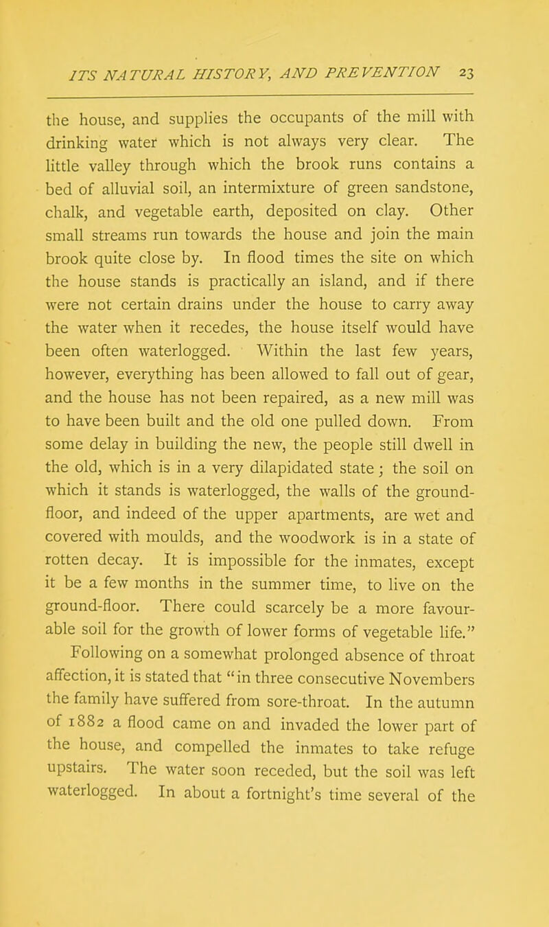 the house, and supplies the occupants of the mill with drinking water which is not always very clear. The little valley through which the brook runs contains a bed of alluvial soil, an intermixture of green sandstone, chalk, and vegetable earth, deposited on clay. Other small streams run towards the house and join the main brook quite close by. In flood times the site on which the house stands is practically an island, and if there were not certain drains under the house to carry away the water when it recedes, the house itself would have been often waterlogged. Within the last few years, however, everything has been allowed to fall out of gear, and the house has not been repaired, as a new mill was to have been built and the old one pulled down. From some delay in building the new, the people still dwell in the old, which is in a very dilapidated state; the soil on which it stands is waterlogged, the walls of the ground- floor, and indeed of the upper apartments, are wet and covered with moulds, and the woodwork is in a state of rotten decay. It is impossible for the inmates, except it be a few months in the summer time, to live on the ground-floor. There could scarcely be a more favour- able soil for the growth of lower forms of vegetable life. Following on a somewhat prolonged absence of throat affection, it is stated that in three consecutive Novembers the family have suffered from sore-throat. In the autumn of 1882 a flood came on and invaded the lower part of the house, and compelled the inmates to take refuge upstairs. The water soon receded, but the soil was left waterlogged. In about a fortnight's time several of the
