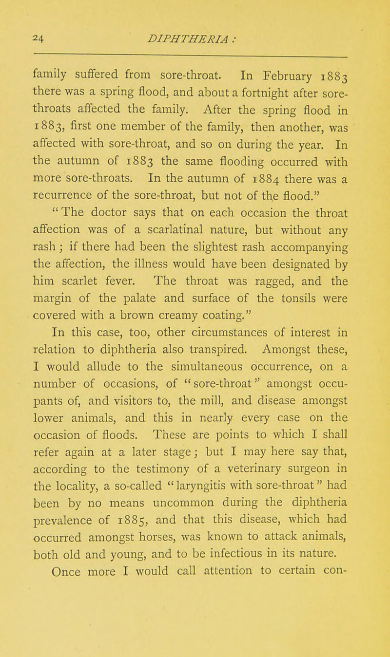 family suffered from sore-throat. In February 1883 there was a spring flood, and about a fortnight after sore- throats affected the family. After the spring flood in 1883, first one member of the family, then another, was affected with sore-throat, and so on during the year. In the autumn of 1883 the same flooding occurred with more sore-throats. In the autumn of 1884 there was a recurrence of the sore-throat, but not of the flood.  The doctor says that on each occasion the throat affection was of a scarlatinal nature, but without any rash ; if there had been the slightest rash accompanying the affection, the illness would have been designated by him scarlet fever. The throat was ragged, and the margin of the palate and surface of the tonsils were covered with a brown creamy coating. In this case, too, other circumstances of interest in relation to diphtheria also transpired. Amongst these, I would allude to the simultaneous occurrence, on a number of occasions, of sore-throat amongst occu- pants of, and visitors to, the mill, and disease amongst lower animals, and this in nearly every case on the occasion of floods. These are points to which I shall refer again at a later stage; but I may here say that, according to the testimony of a veterinary surgeon in the locality, a so-called  laryngitis with sore-throat had been by no means uncommon during the diphtheria prevalence of 1885, and that this disease, which had occurred amongst horses, was known to attack animals, both old and young, and to be infectious in its nature. Once more I would call attention to certain con-