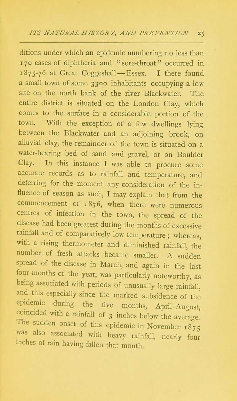 ditions under which an epidemic numbering no less than 170 cases of diphtheria and sore-throat occurred in 1875-76 at Great Coggeshall—Essex. I there found a small town of some 3300 inhabitants occupying a low site on the north bank of the river Blackwater. The entire district is situated on the London Clay, which comes to the surface in a considerable portion of the town. With the exception of a few dwellings lying between the Blackwater and an adjoining brook, on alluvial clay, the remainder of the town is situated on a water-bearing bed of sand and gravel, or on Boulder Clay. In this instance I was able to procure some accurate records as to rainfall and temperature, and deferring for the moment any consideration of the in- fluence of season as such, I may explain that from the commencement of 1876, when there were numerous centres of infection in the town, the spread of the disease had been greatest during the months of excessive rainfall and of comparatively low temperature; whereas, with a rising thermometer and diminished rainfall, the number of fresh attacks became smaller. A sudden spread of the disease in March, and again in the last four months of the year, was particularly noteworthy, as being associated with periods of unusually large rainfall, and this especially since the marked subsidence of the epidemic during the five months, April-August, coincided with a rainfall of 3 inches below the average. Ihe sudden onset of this epidemic in November 1875 was also associated with heavy rainfall, nearly four inches of rain having fallen that month.