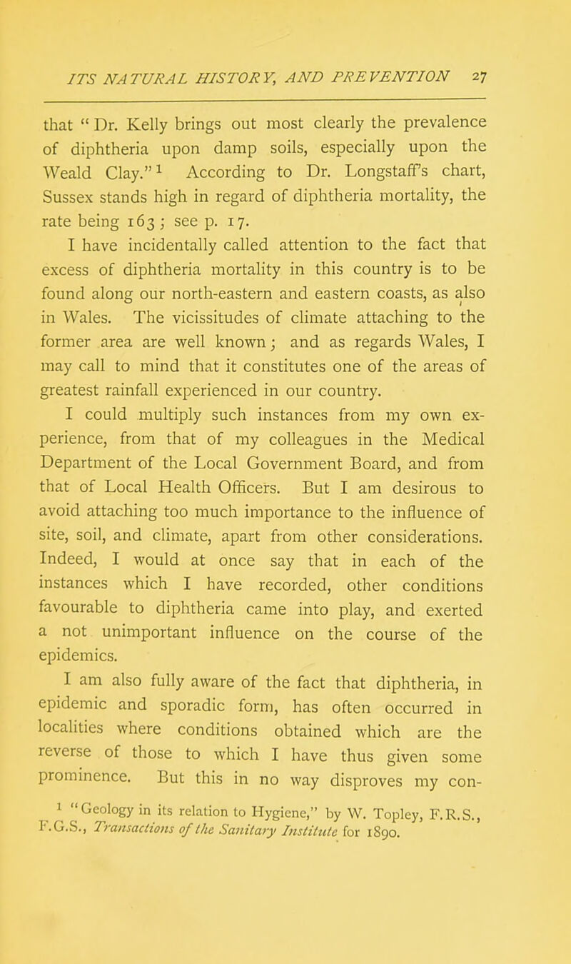 that  Dr. Kelly brings out most clearly the prevalence of diphtheria upon damp soils, especially upon the Weald Clay.1 According to Dr. Longstaffs chart, Sussex stands high in regard of diphtheria mortality, the rate being 163 ; see p. 17. I have incidentally called attention to the fact that excess of diphtheria mortality in this country is to be found along our north-eastern and eastern coasts, as also in Wales. The vicissitudes of climate attaching to the former area are well known; and as regards Wales, I may call to mind that it constitutes one of the areas of greatest rainfall experienced in our country. I could multiply such instances from my own ex- perience, from that of my colleagues in the Medical Department of the Local Government Board, and from that of Local Health Officers. But I am desirous to avoid attaching too much importance to the influence of site, soil, and climate, apart from other considerations. Indeed, I would at once say that in each of the instances which I have recorded, other conditions favourable to diphtheria came into play, and exerted a not unimportant influence on the course of the epidemics. I am also fully aware of the fact that diphtheria, in epidemic and sporadic form, has often occurred in localities where conditions obtained which are the reverse of those to which I have thus given some prominence. But this in no way disproves my con- 1 ''Geology in its relation to Hygiene, by W. Topley, F.R.S., F.G.S., Tmnsaclions of the Sanitary Institute for 1890.