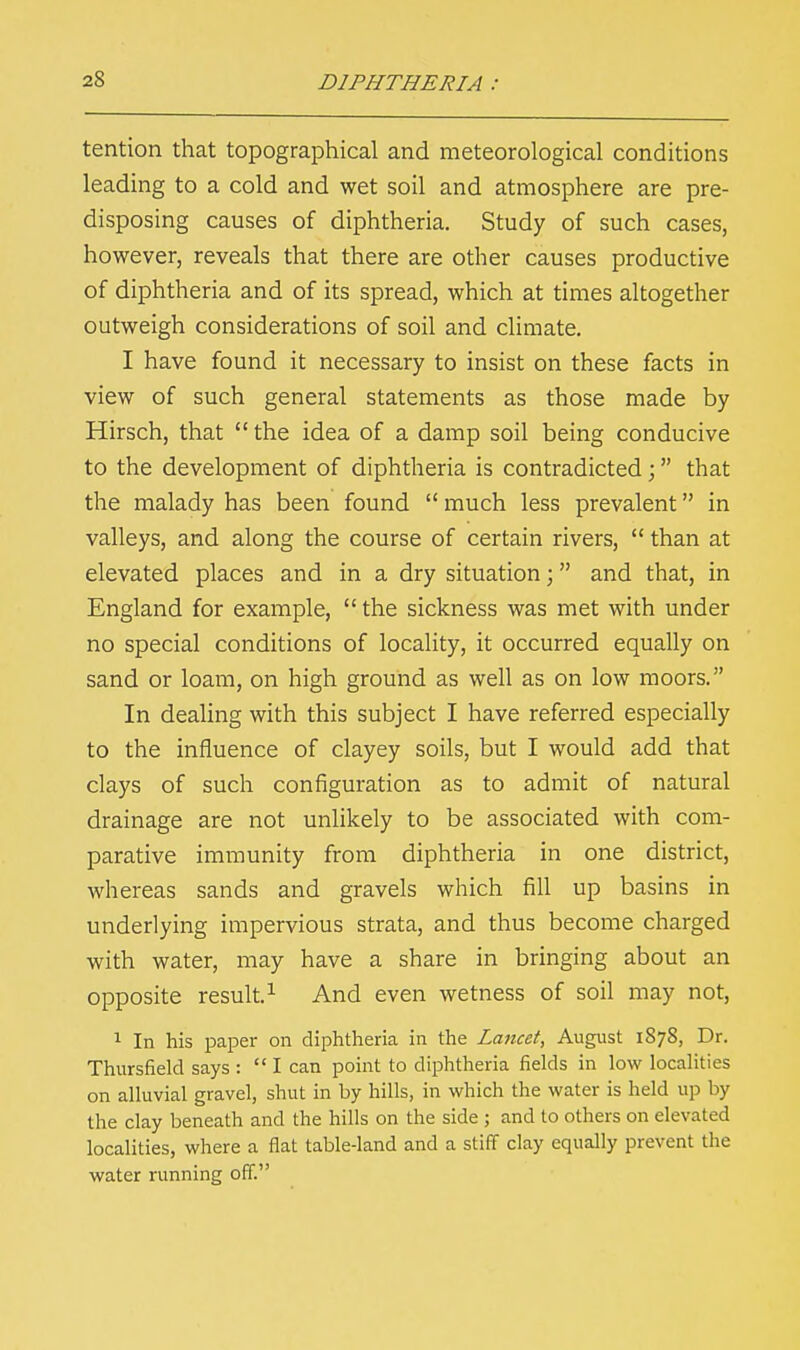 tention that topographical and meteorological conditions leading to a cold and wet soil and atmosphere are pre- disposing causes of diphtheria. Study of such cases, however, reveals that there are other causes productive of diphtheria and of its spread, which at times altogether outweigh considerations of soil and climate. I have found it necessary to insist on these facts in view of such general statements as those made by Hirsch, that  the idea of a damp soil being conducive to the development of diphtheria is contradicted ; that the malady has been found  much less prevalent in valleys, and along the course of certain rivers,  than at elevated places and in a dry situation; and that, in England for example,  the sickness was met with under no special conditions of locality, it occurred equally on sand or loam, on high ground as well as on low moors. In dealing with this subject I have referred especially to the influence of clayey soils, but I would add that clays of such configuration as to admit of natural drainage are not unlikely to be associated with com- parative immunity from diphtheria in one district, whereas sands and gravels which fill up basins in underlying impervious strata, and thus become charged with water, may have a share in bringing about an opposite result.1 And even wetness of soil may not, 1 In his paper on diphtheria in the Lancet, August 1878, Dr. Thursfield says :  I can point to diphtheria fields in low localities on alluvial gravel, shut in by hills, in which the water is held up by the clay beneath and the hills on the side 5 and to others on elevated localities, where a flat table-land and a stiff clay equally prevent the water running off.