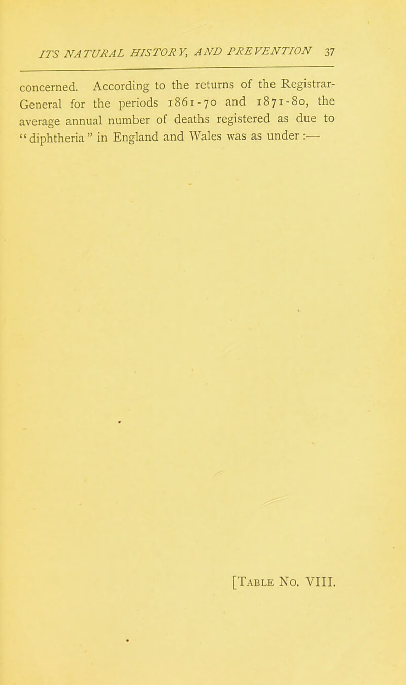 concerned. According to the returns of the Registrar- General for the periods 1861-70 and 1871-80, the average annual number of deaths registered as due to diphtheria in England and Wales was as under:— [Table No. VIII.
