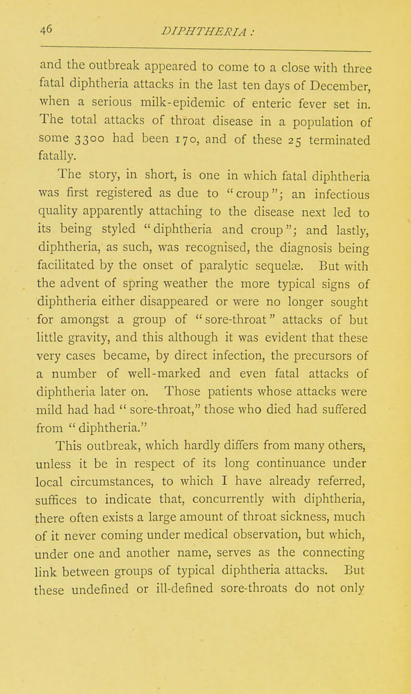 and the outbreak appeared to come to a close with three fatal diphtheria attacks in the last ten days of December, when a serious milk-epidemic of enteric fever set in. The total attacks of throat disease in a population of some 3300 had been 170, and of these 25 terminated fatally. The story, in short, is one in which fatal diphtheria was first registered as due to croup; an infectious quality apparently attaching to the disease next led to its being styled diphtheria and croup; and lastly, diphtheria, as such, was recognised, the diagnosis being facilitated by the onset of paralytic sequelae. But with the advent of spring weather the more typical signs of diphtheria either disappeared or were no longer sought for amongst a group of  sore-throat attacks of but little gravity, and this although it was evident that these very cases became, by direct infection, the precursors of a number of well-marked and even fatal attacks of diphtheria later on. Those patients whose attacks were mild had had  sore-throat, those who died had suffered from  diphtheria. This outbreak, which hardly differs from many others, unless it be in respect of its long continuance under local circumstances, to which I have already referred, suffices to indicate that, concurrently with diphtheria, there often exists a large amount of throat sickness, much of it never coming under medical observation, but which, under one and another name, serves as the connecting link between groups of typical diphtheria attacks. But these undefined or ill-defined sore-throats do not only