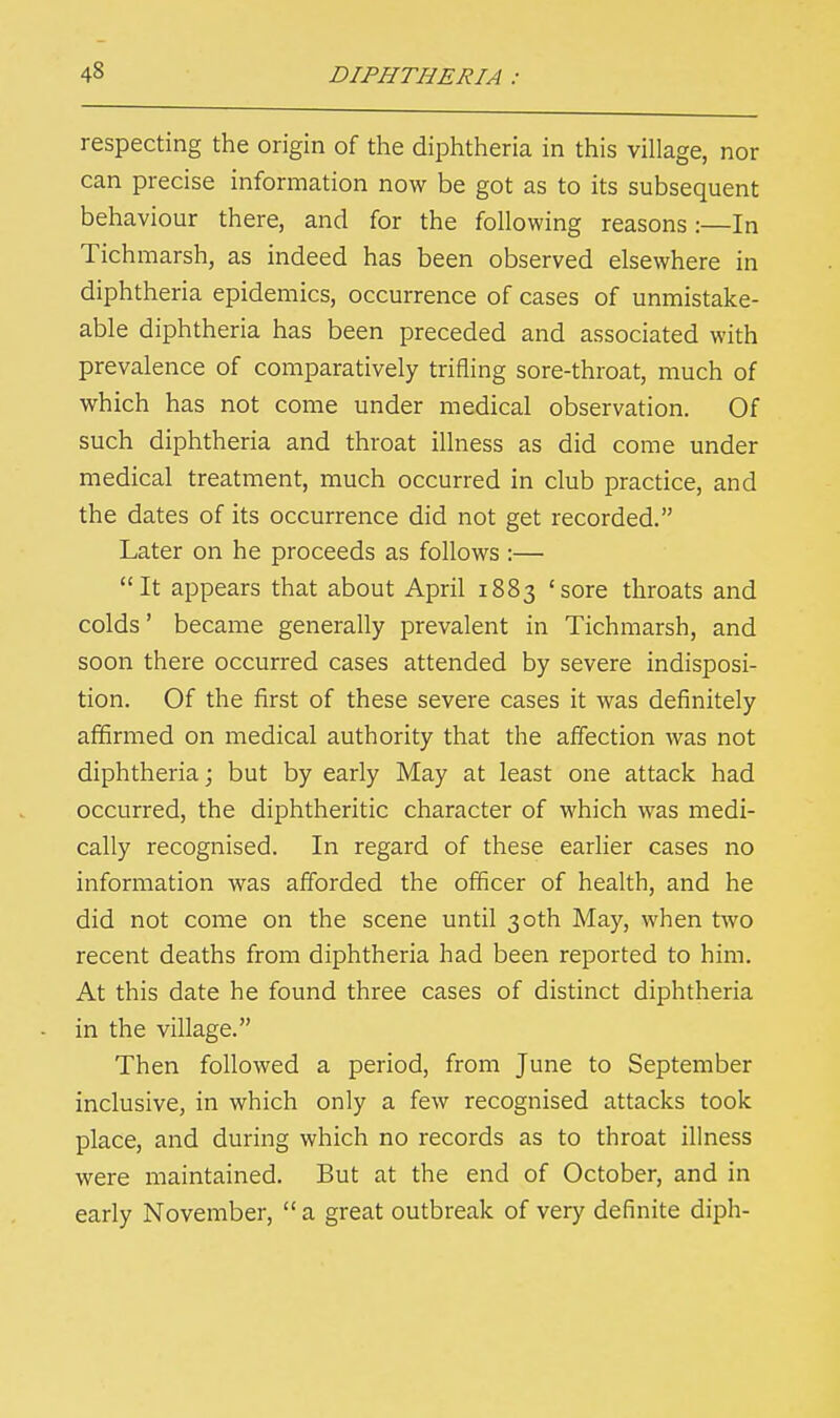 respecting the origin of the diphtheria in this village, nor can precise information now be got as to its subsequent behaviour there, and for the following reasons:—In Tichmarsh, as indeed has been observed elsewhere in diphtheria epidemics, occurrence of cases of unmistake- able diphtheria has been preceded and associated with prevalence of comparatively trifling sore-throat, much of which has not come under medical observation. Of such diphtheria and throat illness as did come under medical treatment, much occurred in club practice, and the dates of its occurrence did not get recorded. Later on he proceeds as follows :— It appears that about April 1883 'sore throats and colds' became generally prevalent in Tichmarsh, and soon there occurred cases attended by severe indisposi- tion. Of the first of these severe cases it was definitely affirmed on medical authority that the affection was not diphtheria; but by early May at least one attack had occurred, the diphtheritic character of which was medi- cally recognised. In regard of these earlier cases no information was afforded the officer of health, and he did not come on the scene until 30th May, when two recent deaths from diphtheria had been reported to him. At this date he found three cases of distinct diphtheria in the village. Then followed a period, from June to September inclusive, in which only a few recognised attacks took place, and during which no records as to throat illness were maintained. But at the end of October, and in early November,  a great outbreak of very definite diph-