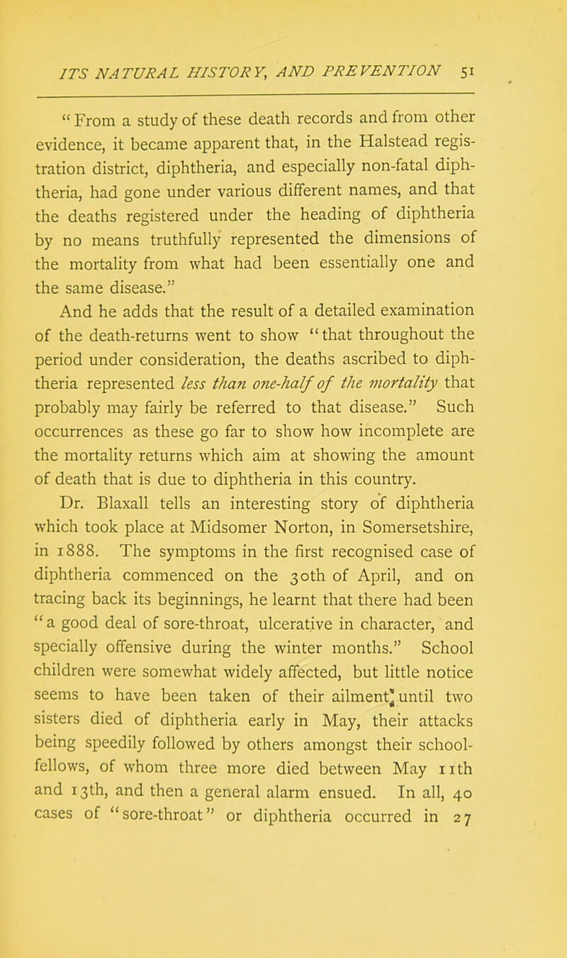  From a study of these death records and from other evidence, it became apparent that, in the Halstead regis- tration district, diphtheria, and especially non-fatal diph- theria, had gone under various different names, and that the deaths registered under the heading of diphtheria by no means truthfully represented the dimensions of the mortality from what had been essentially one and the same disease. And he adds that the result of a detailed examination of the death-returns went to show that throughout the period under consideration, the deaths ascribed to diph- theria represented less than one-half of the mortality that probably may fairly be referred to that disease. Such occurrences as these go far to show how incomplete are the mortality returns which aim at showing the amount of death that is due to diphtheria in this country. Dr. Blaxall tells an interesting story of diphtheria which took place at Midsomer Norton, in Somersetshire, in 1888. The symptoms in the first recognised case of diphtheria commenced on the 30th of April, and on tracing back its beginnings, he learnt that there had been a good deal of sore-throat, ulcerative in character, and specially offensive during the winter months. School children were somewhat widely affected, but little notice seems to have been taken of their ailment* until two sisters died of diphtheria early in May, their attacks being speedily followed by others amongst their school- fellows, of whom three more died between May nth and 13th, and then a general alarm ensued. In all, 40 cases of sore-throat or diphtheria occurred in 27