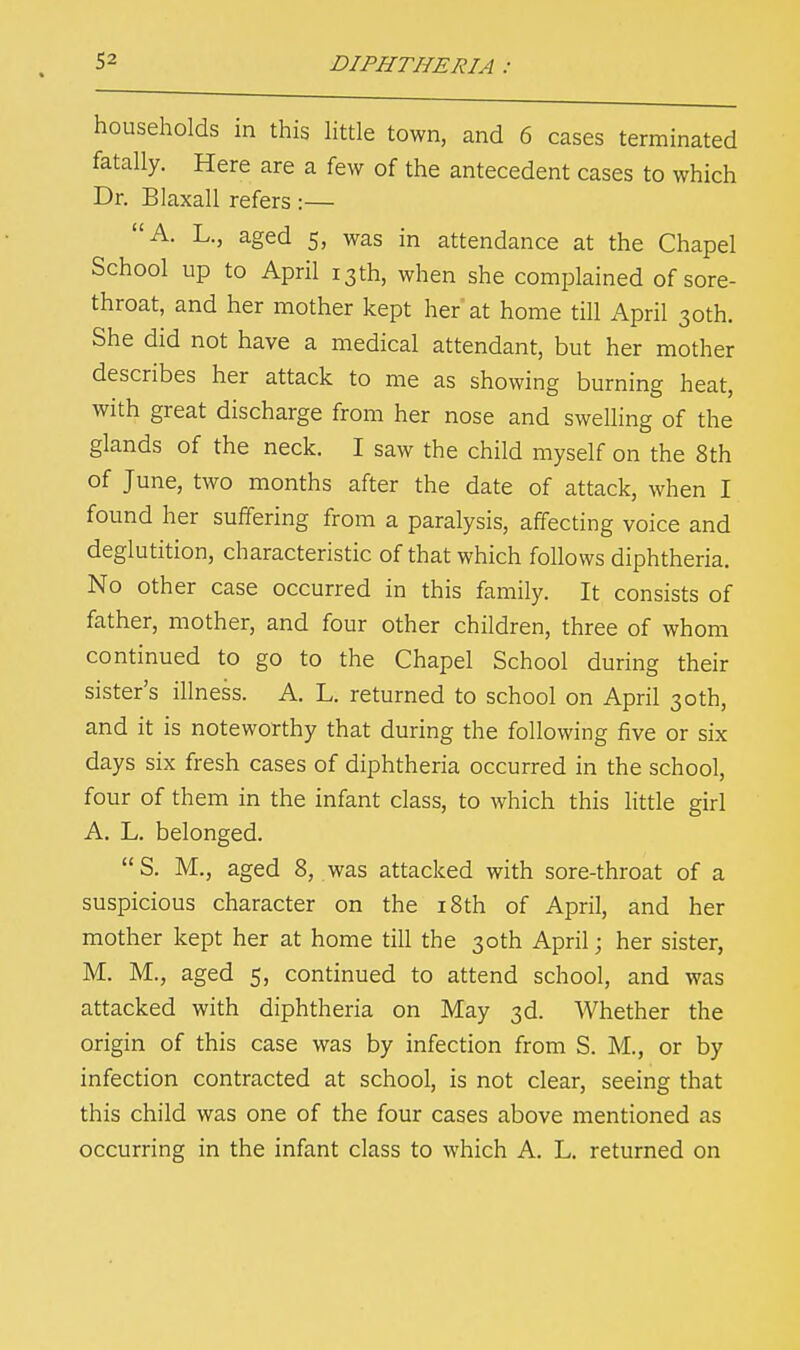 households in this little town, and 6 cases terminated fatally. Here are a few of the antecedent cases to which Dr. Blaxall refers :— A. L., aged 5, was in attendance at the Chapel School up to April 13th, when she complained of sore- throat, and her mother kept her at home till April 30th. She did not have a medical attendant, but her mother describes her attack to me as showing burning heat, with great discharge from her nose and swelling of the glands of the neck. I saw the child myself on the 8th of June, two months after the date of attack, when I found her suffering from a paralysis, affecting voice and deglutition, characteristic of that which follows diphtheria. No other case occurred in this family. It consists of father, mother, and four other children, three of whom continued to go to the Chapel School during their sister's illness. A. L. returned to school on April 30th, and it is noteworthy that during the following five or six days six fresh cases of diphtheria occurred in the school, four of them in the infant class, to which this little girl A. L. belonged. S. M., aged 8, was attacked with sore-throat of a suspicious character on the 18th of April, and her mother kept her at home till the 30th April; her sister, M. M., aged 5, continued to attend school, and was attacked with diphtheria on May 3d. Whether the origin of this case was by infection from S. M., or by infection contracted at school, is not clear, seeing that this child was one of the four cases above mentioned as occurring in the infant class to which A. L. returned on