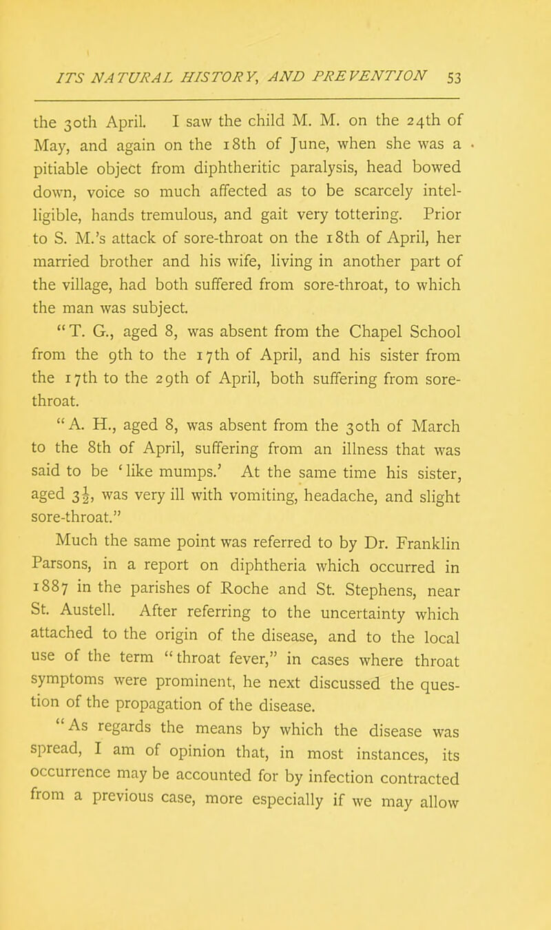 the 30th April. I saw the child M. M. on the 24th of May, and again on the 18th of June, when she was a pitiable object from diphtheritic paralysis, head bowed down, voice so much affected as to be scarcely intel- ligible, hands tremulous, and gait very tottering. Prior to S. M.'s attack of sore-throat on the 18th of April, her married brother and his wife, living in another part of the village, had both suffered from sore-throat, to which the man was subject.  T. G., aged 8, was absent from the Chapel School from the 9th to the 17th of April, and his sister from the 17 th to the 29th of April, both suffering from sore- throat. A. PL, aged 8, was absent from the 30th of March to the 8th of April, suffering from an illness that was said to be ' like mumps.' At the same time his sister, aged 31, was very ill with vomiting, headache, and slight sore-throat. Much the same point was referred to by Dr. Franklin Parsons, in a report on diphtheria which occurred in 1887 in the parishes of Roche and St. Stephens, near St. Austell. After referring to the uncertainty which attached to the origin of the disease, and to the local use of the term  throat fever, in cases where throat symptoms were prominent, he next discussed the ques- tion of the propagation of the disease. As regards the means by which the disease was spread, I am of opinion that, in most instances, its occurrence may be accounted for by infection contracted from a previous case, more especially if we may allow