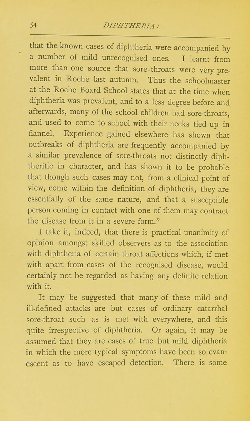 that the known cases of diphtheria were accompanied by a number of mild unrecognised ones. I learnt from more than one source that sore-throats were very pre- valent in Roche last autumn. Thus the schoolmaster at the Roche Board School states that at the time when diphtheria was prevalent, and to a less degree before and afterwards, many of the school children had sore-throats, and used to come to school with their necks tied up in flannel. Experience gained elsewhere has shown that outbreaks of diphtheria are frequently accompanied by a similar prevalence of sore-throats not distinctly diph- theritic in character, and has shown it to be probable that though such cases may not, from a clinical point of view, come within the definition of diphtheria, they are essentially of the same nature, and that a susceptible person coming in contact with one of them may contract the disease from it in a severe form. I take it, indeed, that there is practical unanimity of opinion amongst skilled observers as to the association with diphtheria of certain throat affections which, if met with apart from cases of the recognised disease, would certainly not be regarded as having any definite relation with it. It may be suggested that many of these mild and ill-defined attacks are but cases of ordinary catarrhal sore-throat such as is met with everywhere, and this quite irrespective of diphtheria. Or again, it may be assumed that they are cases of true but mild diphtheria in which the more typical symptoms have been so evan- escent as to have escaped detection. There is some