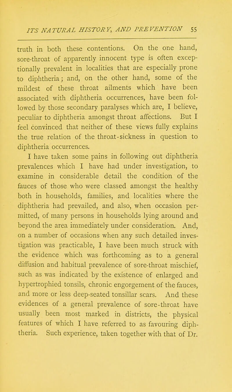 truth in both these contentions. On the one hand, sore-throat of apparently innocent type is often excep- tionally prevalent in localities that are especially prone to diphtheria; and, on the other hand, some of the mildest of these throat ailments which have been associated with diphtheria occurrences, have been fol- lowed by those secondary paralyses which are, I believe, peculiar to diphtheria amongst throat affections. But I feel convinced that neither of these views fully explains the true relation of the throat-sickness in question to diphtheria occurrences. I have taken some pains in following out diphtheria prevalences which I have had under investigation, to examine in considerable detail the condition of the fauces of those who were classed amongst the healthy both in households, families, and localities where the diphtheria had prevailed, and also, when occasion per- mitted, of many persons in households lying around and beyond the area immediately under consideration. And, on a number of occasions when any such detailed inves- tigation was practicable, I have been much struck with the evidence which was forthcoming as to a general diffusion and habitual prevalence of sore-throat mischief, such as was indicated by the existence of enlarged and hypertrophied tonsils, chronic engorgement of the fauces, and more or less deep-seated tonsillar scars. And these evidences of a general prevalence of sore-throat have usually been most marked in districts, the physical features of which I have referred to as favouring diph- theria. Such experience, taken together with that of Dr.