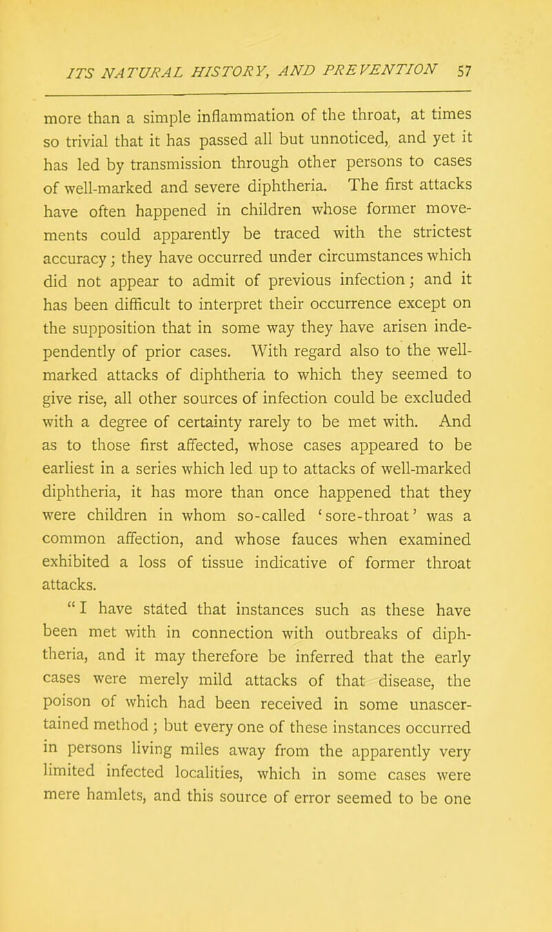 more than a simple inflammation of the throat, at times so trivial that it has passed all but unnoticed, and yet it has led by transmission through other persons to cases of well-marked and severe diphtheria. The first attacks have often happened in children whose former move- ments could apparently be traced with the strictest accuracy; they have occurred under circumstances which did not appear to admit of previous infection; and it has been difficult to interpret their occurrence except on the supposition that in some way they have arisen inde- pendently of prior cases. With regard also to the well- marked attacks of diphtheria to which they seemed to give rise, all other sources of infection could be excluded with a degree of certainty rarely to be met with. And as to those first affected, whose cases appeared to be earliest in a series which led up to attacks of well-marked diphtheria, it has more than once happened that they were children in whom so-called ' sore-throat' was a common affection, and whose fauces when examined exhibited a loss of tissue indicative of former throat attacks.  I have stated that instances such as these have been met with in connection with outbreaks of diph- theria, and it may therefore be inferred that the early cases were merely mild attacks of that disease, the poison of which had been received in some unascer- tained method ; but every one of these instances occurred in persons living miles away from the apparently very limited infected localities, which in some cases were mere hamlets, and this source of error seemed to be one