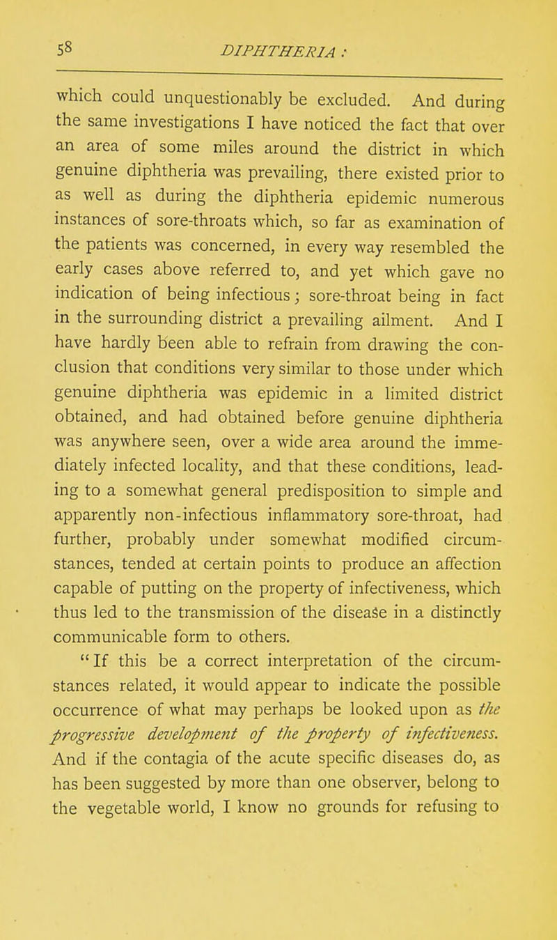 which could unquestionably be excluded. And during the same investigations I have noticed the fact that over an area of some miles around the district in which genuine diphtheria was prevailing, there existed prior to as well as during the diphtheria epidemic numerous instances of sore-throats which, so far as examination of the patients was concerned, in every way resembled the early cases above referred to, and yet which gave no indication of being infectious; sore-throat being in fact in the surrounding district a prevailing ailment. And I have hardly been able to refrain from drawing the con- clusion that conditions very similar to those under which genuine diphtheria was epidemic in a limited district obtained, and had obtained before genuine diphtheria was anywhere seen, over a wide area around the imme- diately infected locality, and that these conditions, lead- ing to a somewhat general predisposition to simple and apparently non-infectious inflammatory sore-throat, had further, probably under somewhat modified circum- stances, tended at certain points to produce an affection capable of putting on the property of infectiveness, which thus led to the transmission of the disease in a distinctly communicable form to others.  If this be a correct interpretation of the circum- stances related, it would appear to indicate the possible occurrence of what may perhaps be looked upon as the progressive developme?it of the property of infectiveness. And if the contagia of the acute specific diseases do, as has been suggested by more than one observer, belong to