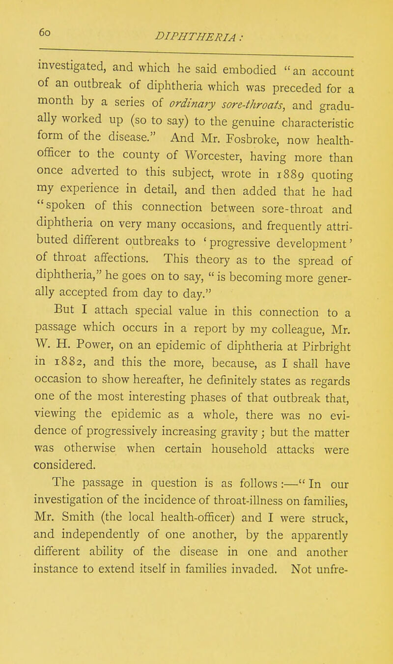 investigated, and which he said embodied  an account of an outbreak of diphtheria which was preceded for a month by a series of ordinary sore-throats, and gradu- ally worked up (so to say) to the genuine characteristic form of the disease. And Mr. Fosbroke, now health- officer to the county of Worcester, having more than once adverted to this subject, wrote in 1889 quoting my experience in detail, and then added that he had spoken of this connection between sore-throat and diphtheria on very many occasions, and frequently attri- buted different outbreaks to ' progressive development' of throat affections. This theory as to the spread of diphtheria, he goes on to say,  is becoming more gener- ally accepted from day to day. But I attach special value in this connection to a passage which occurs in a report by my colleague, Mr. W. H. Power, on an epidemic of diphtheria at Pirbright in 1882, and this the more, because, as I shall have occasion to show hereafter, he definitely states as regards one of the most interesting phases of that outbreak that, viewing the epidemic as a whole, there was no evi- dence of progressively increasing gravity ; but the matter was otherwise when certain household attacks were considered. The passage in question is as follows :— In our investigation of the incidence of throat-illness on families, Mr. Smith (the local health-officer) and I were struck, and independently of one another, by the apparently different ability of the disease in one and another instance to extend itself in families invaded. Not unfre-