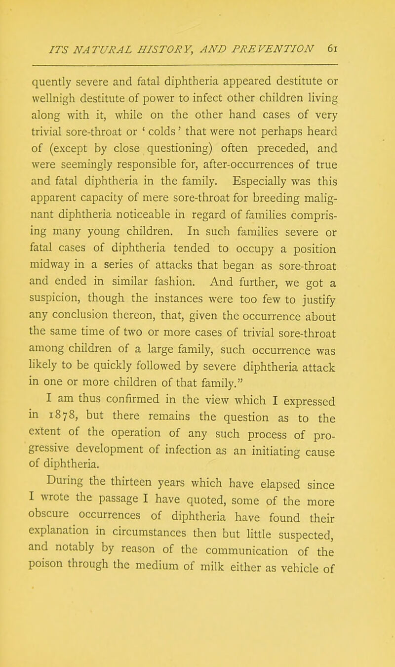 quently severe and fatal diphtheria appeared destitute or wellnigh destitute of power to infect other children living along with it, while on the other hand cases of very trivial sore-throat or ' colds' that were not perhaps heard of (except by close questioning) often preceded, and were seemingly responsible for, after-occurrences of true and fatal diphtheria in the family. Especially was this apparent capacity of mere sore-throat for breeding malig- nant diphtheria noticeable in regard of families compris- ing many young children. In such families severe or fatal cases of diphtheria tended to occupy a position midway in a series of attacks that began as sore-throat and ended in similar fashion. And further, we got a suspicion, though the instances were too few to justify any conclusion thereon, that, given the occurrence about the same time of two or more cases of trivial sore-throat among children of a large family, such occurrence was likely to be quickly followed by severe diphtheria attack in one or more children of that family. I am thus confirmed in the view which I expressed in 1878, but there remains the question as to the extent of the operation of any such process of pro- gressive development of infection as an initiating cause of diphtheria. During the thirteen years which have elapsed since I wrote the passage I have quoted, some of the more obscure occurrences of diphtheria have found their explanation in circumstances then but little suspected, and notably by reason of the communication of the poison through the medium of milk either as vehicle of