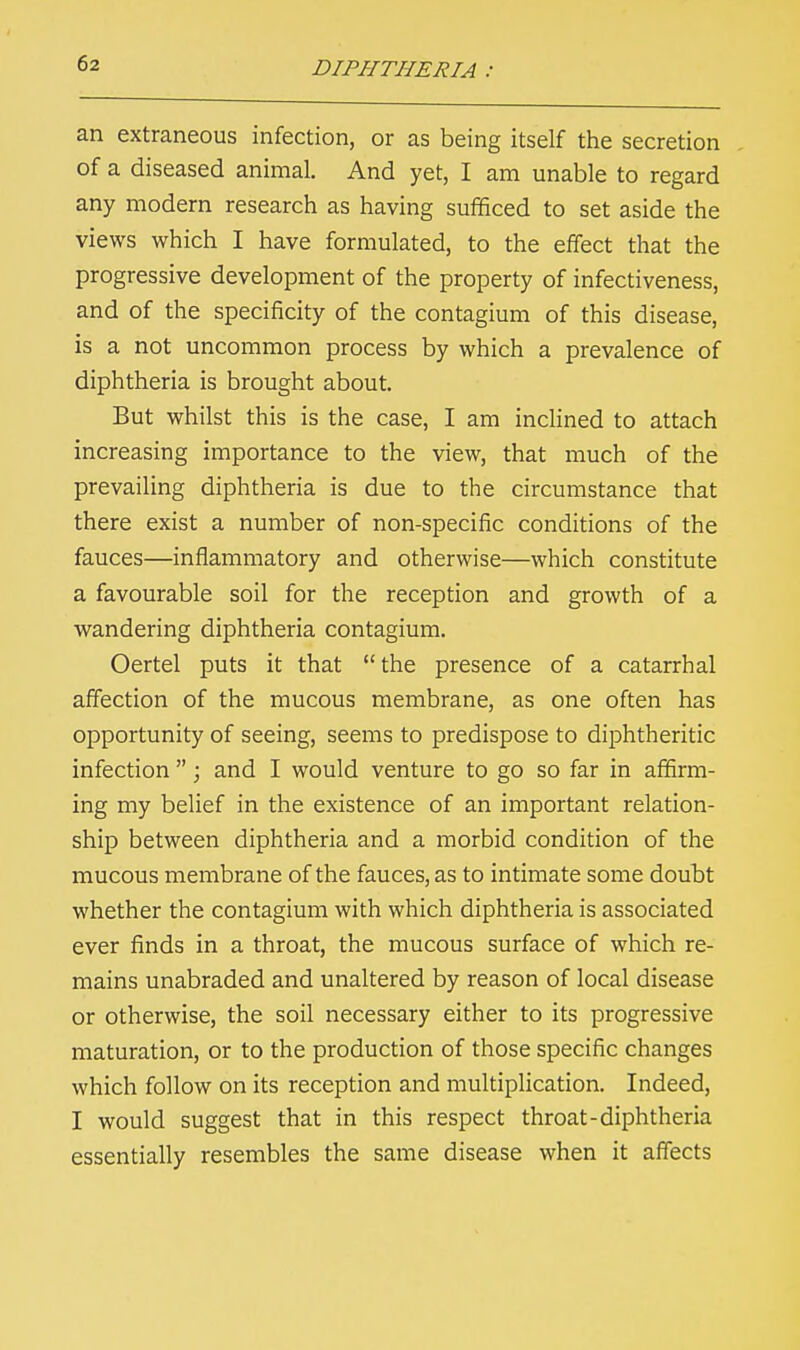 an extraneous infection, or as being itself the secretion of a diseased animal. And yet, I am unable to regard any modern research as having sufficed to set aside the views which I have formulated, to the effect that the progressive development of the property of infectiveness, and of the specificity of the contagium of this disease, is a not uncommon process by which a prevalence of diphtheria is brought about. But whilst this is the case, I am inclined to attach increasing importance to the view, that much of the prevailing diphtheria is due to the circumstance that there exist a number of non-specific conditions of the fauces—inflammatory and otherwise—which constitute a favourable soil for the reception and growth of a wandering diphtheria contagium. Oertel puts it that the presence of a catarrhal affection of the mucous membrane, as one often has opportunity of seeing, seems to predispose to diphtheritic infection ; and I would venture to go so far in affirm- ing my belief in the existence of an important relation- ship between diphtheria and a morbid condition of the mucous membrane of the fauces, as to intimate some doubt whether the contagium with which diphtheria is associated ever finds in a throat, the mucous surface of which re- mains unabraded and unaltered by reason of local disease or otherwise, the soil necessary either to its progressive maturation, or to the production of those specific changes which follow on its reception and multiplication. Indeed, I would suggest that in this respect throat-diphtheria essentially resembles the same disease when it affects