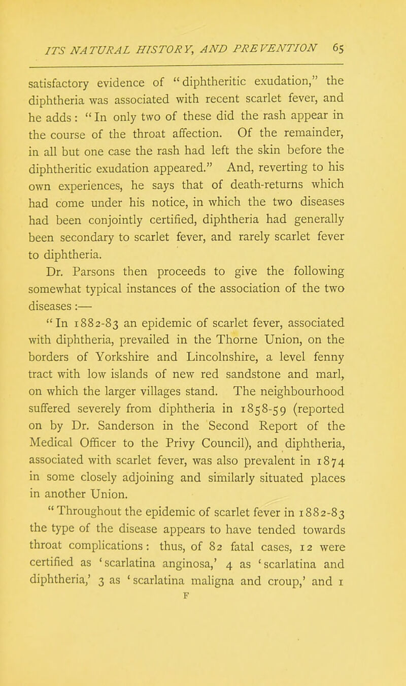 satisfactory evidence of diphtheritic exudation, the diphtheria was associated with recent scarlet fever, and he adds :  In only two of these did the rash appear in the course of the throat affection. Of the remainder, in all but one case the rash had left the skin before the diphtheritic exudation appeared. And, reverting to his own experiences, he says that of death-returns which had come under his notice, in which the two diseases had been conjointly certified, diphtheria had generally been secondary to scarlet fever, and rarely scarlet fever to diphtheria. Dr. Parsons then proceeds to give the following somewhat typical instances of the association of the two diseases:— In 1882-83 an epidemic of scarlet fever, associated with diphtheria, prevailed in the Thorne Union, on the borders of Yorkshire and Lincolnshire, a level fenny tract with low islands of new red sandstone and marl, on which the larger villages stand. The neighbourhood suffered severely from diphtheria in 1858-59 (reported on by Dr. Sanderson in the Second Report of the Medical Officer to the Privy Council), and diphtheria, associated with scarlet fever, was also prevalent in 1874 in some closely adjoining and similarly situated places in another Union.  Throughout the epidemic of scarlet fever in 1882-83 the type of the disease appears to have tended towards throat complications: thus, of 82 fatal cases, 12 were certified as 'scarlatina anginosa,' 4 as 'scarlatina and diphtheria,' 3 as ' scarlatina maligna and croup,' and 1 F