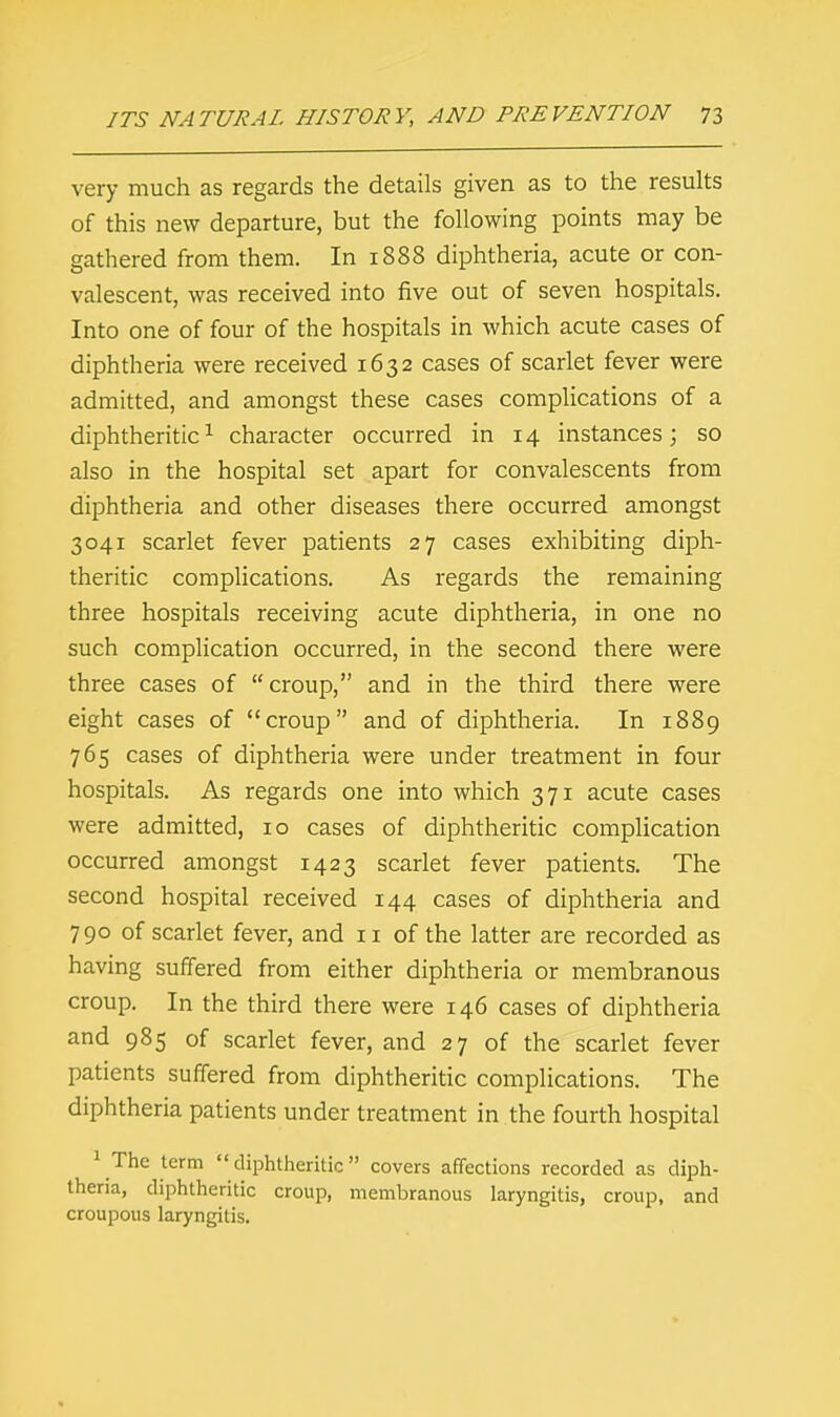 very much as regards the details given as to the results of this new departure, but the following points may be gathered from them. In 1888 diphtheria, acute or con- valescent, was received into five out of seven hospitals. Into one of four of the hospitals in which acute cases of diphtheria were received 1632 cases of scarlet fever were admitted, and amongst these cases complications of a diphtheritic1 character occurred in 14 instances; so also in the hospital set apart for convalescents from diphtheria and other diseases there occurred amongst 3041 scarlet fever patients 27 cases exhibiting diph- theritic complications. As regards the remaining three hospitals receiving acute diphtheria, in one no such complication occurred, in the second there were three cases of croup, and in the third there were eight cases of croup and of diphtheria. In 1889 765 cases of diphtheria were under treatment in four hospitals. As regards one into which 371 acute cases were admitted, 10 cases of diphtheritic complication occurred amongst 1423 scarlet fever patients. The second hospital received 144 cases of diphtheria and 790 of scarlet fever, and 11 of the latter are recorded as having suffered from either diphtheria or membranous croup. In the third there were 146 cases of diphtheria and 985 of scarlet fever, and 27 of the scarlet fever patients suffered from diphtheritic complications. The diphtheria patients under treatment in the fourth hospital 1 The term diphtheritic covers affections recorded as diph- theria, diphtheritic croup, membranous laryngitis, croup, and croupous laryngitis.