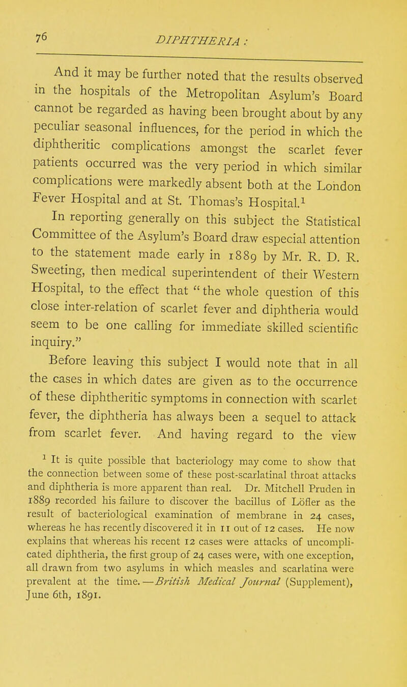 And it may be further noted that the results observed in the hospitals of the Metropolitan Asylum's Board cannot be regarded as having been brought about by any peculiar seasonal influences, for the period in which the diphtheritic complications amongst the scarlet fever patients occurred was the very period in which similar complications were markedly absent both at the London Fever Hospital and at St. Thomas's Hospital.1 In reporting generally on this subject the Statistical Committee of the Asylum's Board draw especial attention to the statement made early in 1889 by Mr. R. D. R. Sweeting, then medical superintendent of their Western Hospital, to the effect that  the whole question of this close inter-relation of scarlet fever and diphtheria would seem to be one calling for immediate skilled scientific inquiry. Before leaving this subject I would note that in all the cases in which dates are given as to the occurrence of these diphtheritic symptoms in connection with scarlet fever, the diphtheria has always been a sequel to attack from scarlet fever. And having regard to the view 1 It is quite possible that bacteriology may come to show that the connection between some of these post-scarlatinal throat attacks and diphtheria is more apparent than real. Dr. Mitchell Pruden in 1889 recorded his failure to discover the bacillus of Loner as the result of bacteriological examination of membrane in 24 cases, whereas he has recently discovered it in n out of 12 cases. He now explains that whereas his recent 12 cases were attacks of uncompli- cated diphtheria, the first group of 24 cases were, with one exception, all drawn from two asylums in which measles and scarlatina were prevalent at the time.—British Medical Journal (Supplement), June 6th, 1891.