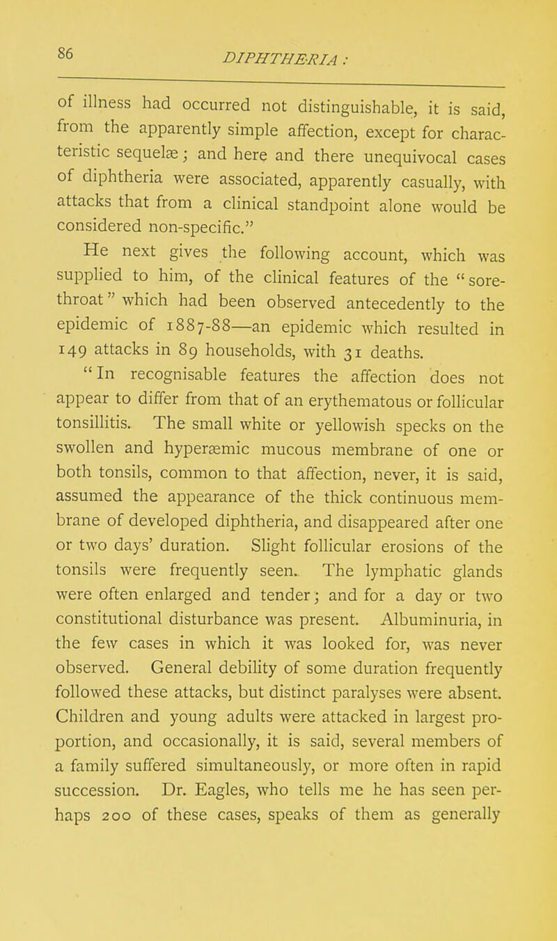 S6 of illness had occurred not distinguishable, it is said, from the apparently simple affection, except for charac- teristic sequels; and here and there unequivocal cases of diphtheria were associated, apparently casually, with attacks that from a clinical standpoint alone would be considered non-specific. He next gives the following account, which was supplied to him, of the clinical features of the  sore- throat  which had been observed antecedently to the epidemic of 1887-88—an epidemic which resulted in 149 attacks in 89 households, with 31 deaths. In recognisable features the affection does not appear to differ from that of an erythematous or follicular tonsillitis. The small white or yellowish specks on the swollen and hyperaemic mucous membrane of one or both tonsils, common to that affection, never, it is said, assumed the appearance of the thick continuous mem- brane of developed diphtheria, and disappeared after one or two days' duration. Slight follicular erosions of the tonsils were frequently seen. The lymphatic glands were often enlarged and tender; and for a day or two constitutional disturbance was present. Albuminuria, in the few cases in which it was looked for, was never observed. General debility of some duration frequently followed these attacks, but distinct paralyses were absent. Children and young adults were attacked in largest pro- portion, and occasionally, it is said, several members of a family suffered simultaneously, or more often in rapid succession. Dr. Eagles, who tells me he has seen per- haps 200 of these cases, speaks of them as generally