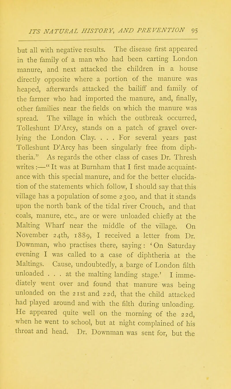 but all with negative results. The disease first appeared in the family of a man who had been carting London manure, and next attacked the children in a house directly opposite where a portion of the manure was heaped, afterwards attacked the bailiff and family of the farmer who had imported the manure, and, finally, other families near the fields on which the manure was spread. The village in which the outbreak occurred, Tolleshunt D'Arcy, stands on a patch of gravel over- lying the London Clay. . . . For several years past Tolleshunt D'Arcy has been singularly free from diph- theria. As regards the other class of cases Dr. Thresh writes :— It was at Burnham that I first made acquaint- ance with this special manure, and for the better elucida- tion of the statements which follow, I should say that this village has a population of some 2300, and that it stands upon the north bank of the tidal river Crouch, and that coals, manure, etc., are or were unloaded chiefly at the Malting Wharf near the middle of the village. On November 24th, 1889, I received a letter from Dr. Downman, who practises there, saying: ' On Saturday evening I was called to a case of diphtheria at the Makings. Cause, undoubtedly, a barge of London filth unloaded ... at the malting landing stage.' I imme- diately went over and found that manure was being unloaded on the 21st and 22d, that the child attacked had played around and with the filth during unloading. He appeared quite well on the morning of the 22d, when he went to school, but at night complained of his throat and head. Dr. Downman was sent for, but the