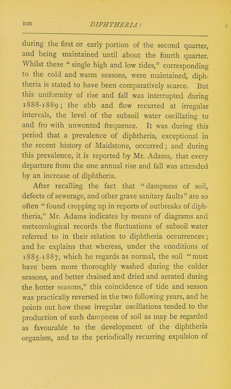 during the first or early portion of the second quarter, and being maintained until about the fourth quarter. Whilst these  single high and low tides, corresponding to the cold and warm seasons, were maintained, diph- theria is stated to have been comparatively scarce. But this uniformity of rise and fall was interrupted during 1888-1889; the ebb and flow recurred at irregular intervals, the level of the subsoil water oscillating to and fro with unwonted frequence. It was during this period that a prevalence of diphtheria, exceptional in the recent history of Maidstone, occurred; and during this prevalence, it is reported by Mr. Adams, that every departure from the one annual rise and fall was attended by an increase of diphtheria. After recalling the fact that dampness of soil, defects of sewerage, and other grave sanitary faults are so often  found cropping up in reports of outbreaks of diph- theria, Mr. Adams indicates by means of diagrams and meteorological records the fluctuations of subsoil water referred to in their relation to diphtheria occurrences; and he explains that whereas, under the conditions of 1885-1887, which he regards as normal, the soil must have been more thoroughly washed during the colder seasons, and better drained and dried and aerated during the hotter seasons, this coincidence of tide and season was practically reversed in the two following years, and he points out how these irregular oscillations tended to the production of such dampness of soil as may be regarded as favourable to the development of the diphtheria organism, and to the periodically recurring expulsion of