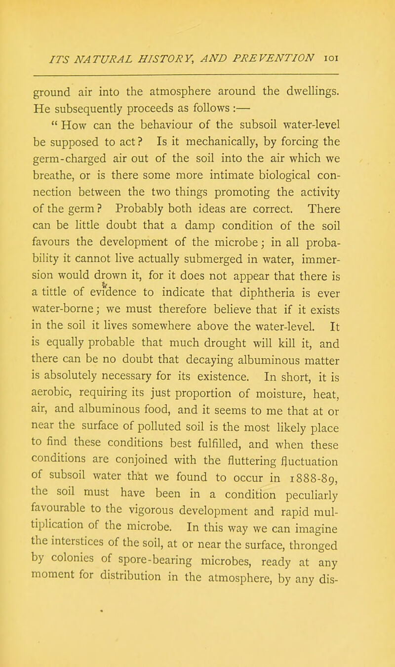 ground air into the atmosphere around the dwellings. He subsequently proceeds as follows :—  How can the behaviour of the subsoil water-level be supposed to act? Is it mechanically, by forcing the germ-charged air out of the soil into the air which we breathe, or is there some more intimate biological con- nection between the two things promoting the activity of the germ ? Probably both ideas are correct. There can be little doubt that a damp condition of the soil favours the development of the microbe; in all proba- bility it cannot live actually submerged in water, immer- sion would drown it, for it does not appear that there is a tittle of evidence to indicate that diphtheria is ever water-borne; we must therefore believe that if it exists in the soil it lives somewhere above the water-level. It is equally probable that much drought will kill it, and there can be no doubt that decaying albuminous matter is absolutely necessary for its existence. In short, it is aerobic, requiring its just proportion of moisture, heat, air, and albuminous food, and it seems to me that at or near the surface of polluted soil is the most likely place to find these conditions best fulfilled, and when these conditions are conjoined with the fluttering fluctuation of subsoil water that we found to occur in 1888-89, the soil must have been in a condition peculiarly favourable to the vigorous development and rapid mul- tiplication of the microbe. In this way we can imagine the interstices of the soil, at or near the surface, thronged by colonies of spore-bearing microbes, ready at any moment for distribution in the atmosphere, by any dis-