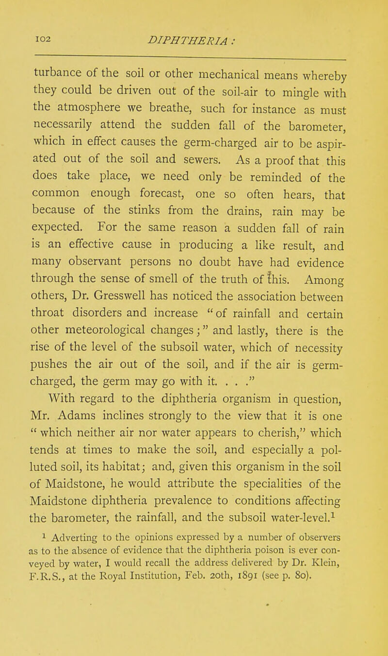 turbance of the soil or other mechanical means whereby they could be driven out of the soil-air to mingle with the atmosphere we breathe, such for instance as must necessarily attend the sudden fall of the barometer, which in effect causes the germ-charged air to be aspir- ated out of the soil and sewers. As a proof that this does take place, we need only be reminded of the common enough forecast, one so often hears, that because of the stinks from the drains, rain may be expected. For the same reason a sudden fall of rain is an effective cause in producing a like result, and many observant persons no doubt have had evidence through the sense of smell of the truth of fhis. Among others, Dr. Gresswell has noticed the association between throat disorders and increase  of rainfall and certain other meteorological changes ;  and lastly, there is the rise of the level of the subsoil water, which of necessity pushes the air out of the soil, and if the air is germ- charged, the germ may go with it. ... With regard to the diphtheria organism in question, Mr. Adams inclines strongly to the view that it is one  which neither air nor water appears to cherish, which tends at times to make the soil, and especially a pol- luted soil, its habitat; and, given this organism in the soil of Maidstone, he would attribute the specialities of the Maidstone diphtheria prevalence to conditions affecting the barometer, the rainfall, and the subsoil water-level.1 1 Adverting to the opinions expressed by a number of observers as to the absence of evidence that the diphtheria poison is ever con- veyed by water, I would recall the address delivered by Dr. Klein, F.R.S., at the Royal Institution, Feb. 20th, 1S91 (see p. 80).