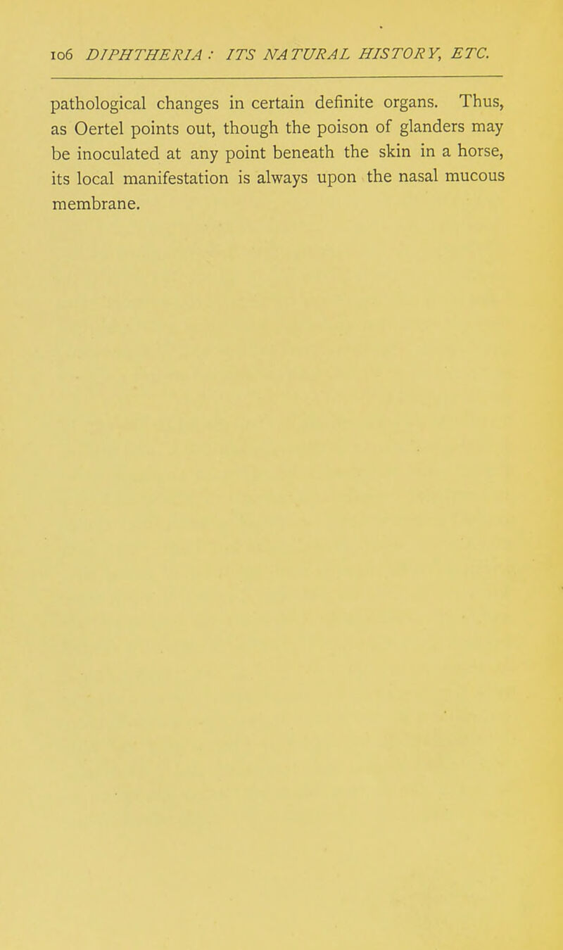 io6 DIPHTHERIA : ITS NATURAL HISTORY, ETC. pathological changes in certain definite organs. Thus, as Oertel points out, though the poison of glanders may be inoculated at any point beneath the skin in a horse, its local manifestation is always upon the nasal mucous membrane.