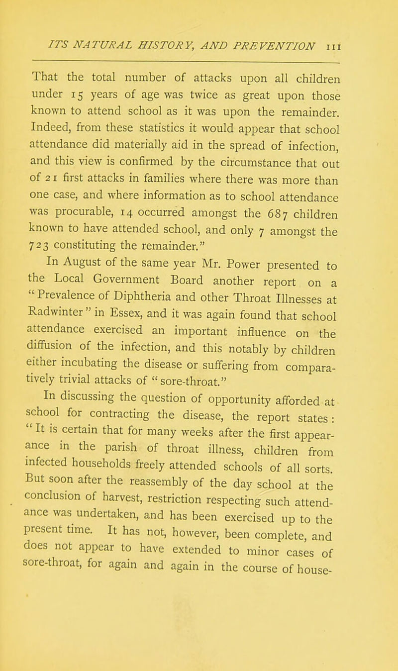 That the total number of attacks upon all children under 15 years of age was twice as great upon those known to attend school as it was upon the remainder. Indeed, from these statistics it would appear that school attendance did materially aid in the spread of infection, and this view is confirmed by the circumstance that out of 21 first attacks in families where there was more than one case, and where information as to school attendance was procurable, 14 occurred amongst the 687 children known to have attended school, and only 7 amongst the 723 constituting the remainder. In August of the same year Mr. Power presented to the Local Government Board another report on a  Prevalence of Diphtheria and other Throat Illnesses at Radwinter  in Essex, and it was again found that school attendance exercised an important influence on the diffusion of the infection, and this notably by children either incubating the disease or suffering from compara- tively trivial attacks of sore-throat. In discussing the question of opportunity afforded at school for contracting the disease, the report states:  It is certain that for many weeks after the first appear- ance in the parish of throat illness, children from infected households freely attended schools of all sorts. But soon after the reassembly of the day school at the conclusion of harvest, restriction respecting such attend- ance was undertaken, and has been exercised up to the present time. It has not, however, been complete, and does not appear to have extended to minor cases of sore-throat, for again and again in the course of house-