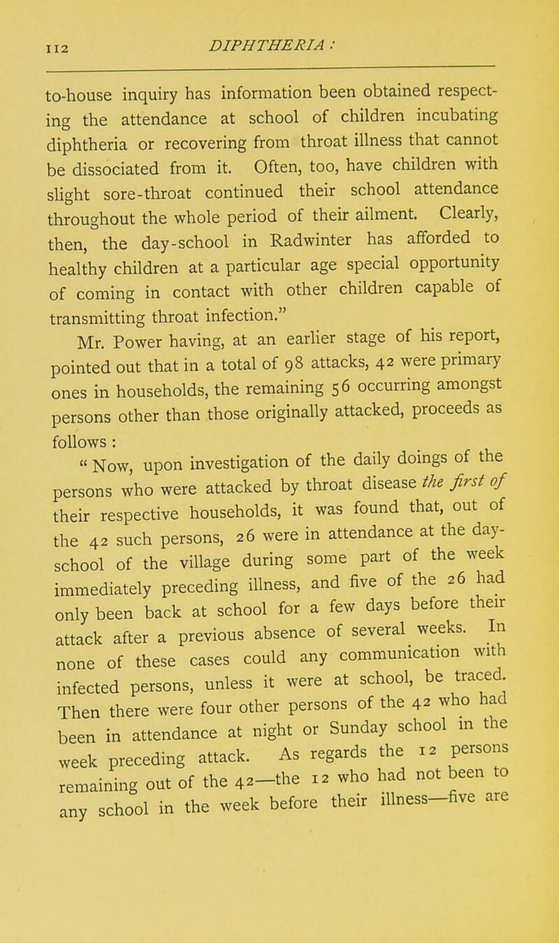 to-house inquiry has information been obtained respect- ing the attendance at school of children incubating diphtheria or recovering from throat illness that cannot be dissociated from it. Often, too, have children with slight sore-throat continued their school attendance throughout the whole period of their ailment. Clearly, then, the day-school in Radwinter has afforded to healthy children at a particular age special opportunity of coming in contact with other children capable of transmitting throat infection. Mr. Power having, at an earlier stage of his report, pointed out that in a total of 98 attacks, 42 were primary ones in households, the remaining 56 occurring amongst persons other than those originally attacked, proceeds as follows : « Now, upon investigation of the daily doings of the persons who were attacked by throat disease the first of their respective households, it was found that, out of the 42 such persons, 26 were in attendance at the day- school of the village during some part of the week immediately preceding illness, and five of the 26 had only been back at school for a few days before their attack after a previous absence of several weeks. In none of these cases could any communication with infected persons, unless it were at school, be traced Then there were four other persons of the 42 who had been in attendance at night or Sunday school in the week preceding attack. As regards the 12 persons remaining out of the 42-the 12 who had not been to any school in the week before their illness-five are