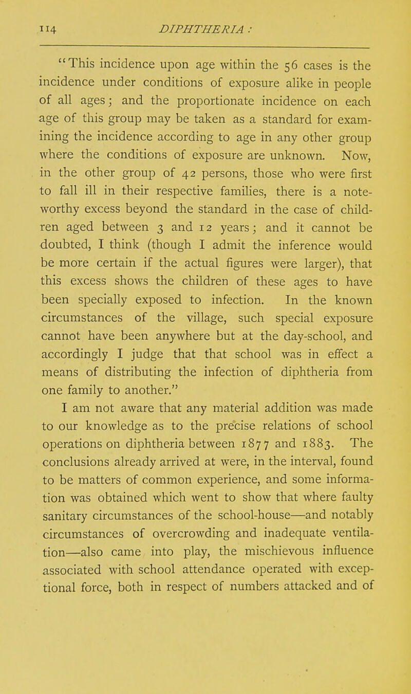 This incidence upon age within the 56 cases is the incidence under conditions of exposure alike in people of all ages; and the proportionate incidence on each age of this group may be taken as a standard for exam- ining the incidence according to age in any other group where the conditions of exposure are unknown. Now, in the other group of 42 persons, those who were first to fall ill in their respective families, there is a note- worthy excess beyond the standard in the case of child- ren aged between 3 and 12 years; and it cannot be doubted, I think (though I admit the inference would be more certain if the actual figures were larger), that this excess shows the children of these ages to have been specially exposed to infection. In the known circumstances of the village, such special exposure cannot have been anywhere but at the day-school, and accordingly I judge that that school was in effect a means of distributing the infection of diphtheria from one family to another. I am not aware that any material addition was made to our knowledge as to the precise relations of school operations on diphtheria between 1877 and 1883. The conclusions already arrived at were, in the interval, found to be matters of common experience, and some informa- tion was obtained which went to show that where faulty sanitary circumstances of the school-house—and notably circumstances of overcrowding and inadequate ventila- tion—also came into play, the mischievous influence associated with school attendance operated with excep- tional force, both in respect of numbers attacked and of