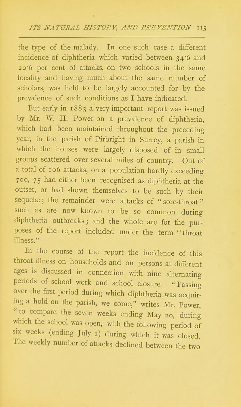 the type of the malady. In one such case a different incidence of diphtheria which varied between 34-6 and 20*6 per cent of attacks, on two schools in the same locality and having much about the same number of scholars, was held to be largely accounted for by the prevalence of such conditions as I have indicated. But early in 1883 a very important report was issued by Mr. W. H. Power on a prevalence of diphtheria, which had been maintained throughout the preceding year, in the parish of Pirbright in Surrey, a parish in which the houses were largely disposed of in small groups scattered over several miles of country. Out of a total of 106 attacks, on a population hardly exceeding 700, 75 had either been recognised as diphtheria at the outset, or had shown themselves to be such by their sequelae; the remainder were attacks of sore-throat such as are now known to be so common during diphtheria outbreaks; and the whole are for the pur- poses of the report included under the term throat illness. In the course of the report the incidence of this throat illness on households and on persons at different ages is discussed in connection with nine alternating periods of school work and school closure.  Passing over the first period during which diphtheria was acquir- ing a hold on the parish, we come, writes Mr. Power,  to compare the seven weeks ending May 20, during which the school was open, with the following period of six weeks (ending July 1) during which it was closed. The weekly number of attacks declined between the two