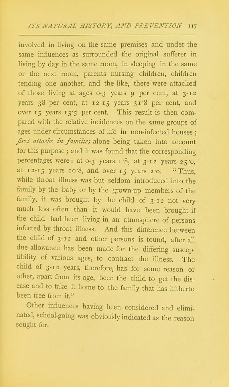 involved in living on the same premises and under the same influences as surrounded the original sufferer in living by day in the same room, in sleeping in the same or the next room, parents nursing children, children tending one another, and the like, there were attacked of those living at ages 0-3 years 9 per cent, at 3-12 years 38 per cent, at 12-15 years 31*8 per cent, and over 15 years 13-5 per cent. This result is then com- pared with the relative incidences on the same groups of ages under circumstances of life in non-infected houses ; first attacks in families alone being taken into account for this purpose ; and it was found that the corresponding percentages were: at 0-3 years i*8, at 3-12 years 25*0, at 12-15 Years 10'8, and over 15 years 2-0. Thus, while throat illness was but seldom introduced into the family by the baby or by the grown-up members of the family, it was brought by the child of 3-12 not very much less often than it would have been brought if the child had been living in an atmosphere of persons infected by throat illness. And this difference between the child of 3-12 and other persons is found, after all due allowance has been made for the differing suscep- tibility of various ages, to contract the illness. The child of 3-12 years, therefore, has for some reason or other, apart from its age, been the child to get the dis- ease and to take it home to the family that has hitherto been free from it. Other influences having been considered and elimi- nated, school-going was obviously indicated as the reason sought for.