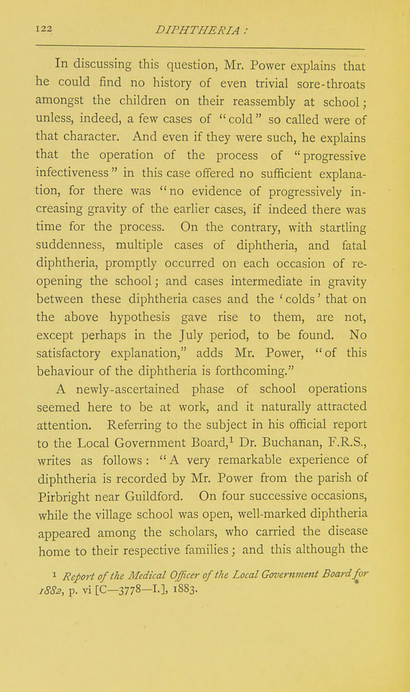 In discussing this question, Mr. Power explains that he could find no history of even trivial sore-throats amongst the children on their reassembly at school; unless, indeed, a few cases of  cold  so called were of that character. And even if they were such, he explains that the operation of the process of progressive infectiveness  in this case offered no sufficient explana- tion, for there was no evidence of progressively in- creasing gravity of the earlier cases, if indeed there was time for the process. On the contrary, with startling suddenness, multiple cases of diphtheria, and fatal diphtheria, promptly occurred on each occasion of re- opening the school; and cases intermediate in gravity between these diphtheria cases and the ' colds' that on the above hypothesis gave rise to them, are not, except perhaps in the July period, to be found. No satisfactory explanation, adds Mr. Power, of this behaviour of the diphtheria is forthcoming. A newly-ascertained phase of school operations seemed here to be at work, and it naturally attracted attention. Referring to the subject in his official report to the Local Government Board,1 Dr. Buchanan, F.R.S., writes as follows: A very remarkable experience of diphtheria is recorded by Mr. Power from the parish of Pirbright near Guildford. On four successive occasions, while the village school was open, well-marked diphtheria appeared among the scholars, who carried the disease home to their respective families; and this although the 1 Report of the Medical Officer of the Local Government Board for 1882, p. vi [C—3778—L], 1883.