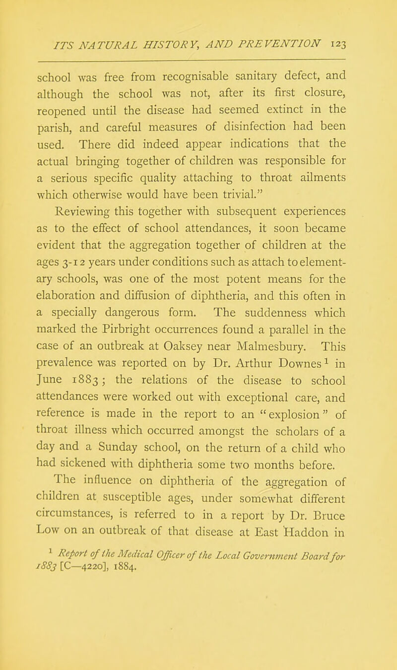 school was free from recognisable sanitary defect, and although the school was not, after its first closure, reopened until the disease had seemed extinct in the parish, and careful measures of disinfection had been used. There did indeed appear indications that the actual bringing together of children was responsible for a serious specific quality attaching to throat ailments which otherwise would have been trivial. Reviewing this together with subsequent experiences as to the effect of school attendances, it soon became evident that the aggregation together of children at the ages 3-12 years under conditions such as attach to element- ary schools, was one of the most potent means for the elaboration and diffusion of diphtheria, and this often in a specially dangerous form. The suddenness which marked the Pirbright occurrences found a parallel in the case of an outbreak at Oaksey near Malmesbury. This prevalence was reported on by Dr. Arthur Downes1 in June 1883 j tne relations of the disease to school attendances were worked out with exceptional care, and reference is made in the report to an explosion of throat illness which occurred amongst the scholars of a day and a Sunday school, on the return of a child who had sickened with diphtheria some two months before. The influence on diphtheria of the aggregation of children at susceptible ages, under somewhat different circumstances, is referred to in a report by Dr. Bruce Low on an outbreak of that disease at East Haddon in 1 Report of the Medical Officer of the Local Government Board for 1883 [C—4220], 1884.