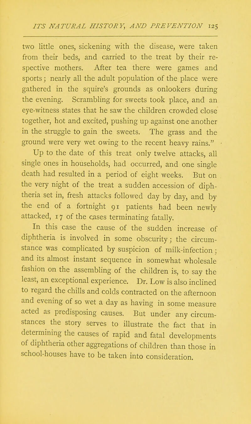 two little ones, sickening with the disease, were taken from their beds, and carried to the treat by their re- spective mothers. After tea there were games and sports; nearly all the adult population of the place were gathered in the squire's grounds as onlookers during the evening. Scrambling for sweets took place, and an eye-witness states that he saw the children crowded close together, hot and excited, pushing up against one another in the struggle to gain the sweets. The grass and the ground were very wet owing to the recent heavy rains. Up to the date of this treat only twelve attacks, all single ones in households, had occurred, and one single death had resulted in a period of eight weeks. But on the very night of the treat a sudden accession of diph- theria set in, fresh attacks followed day by day, and by the end of a fortnight 91 patients had been newly attacked, 17 of the cases terminating fatally. In this case the cause of the sudden increase of diphtheria is involved in some obscurity; the circum- stance was complicated by suspicion of milk-infection; and its almost instant sequence in somewhat wholesale fashion on the assembling of the children is, to say the least, an exceptional experience. Dr. Low is also inclined to regard the chills and colds contracted on the afternoon and evening of so wet a day as having in some measure acted as predisposing causes. But under any circum- stances the story serves to illustrate the fact that in determining the causes of rapid and fatal developments of diphtheria other aggregations of children than those in school-houses have to be taken into consideration.