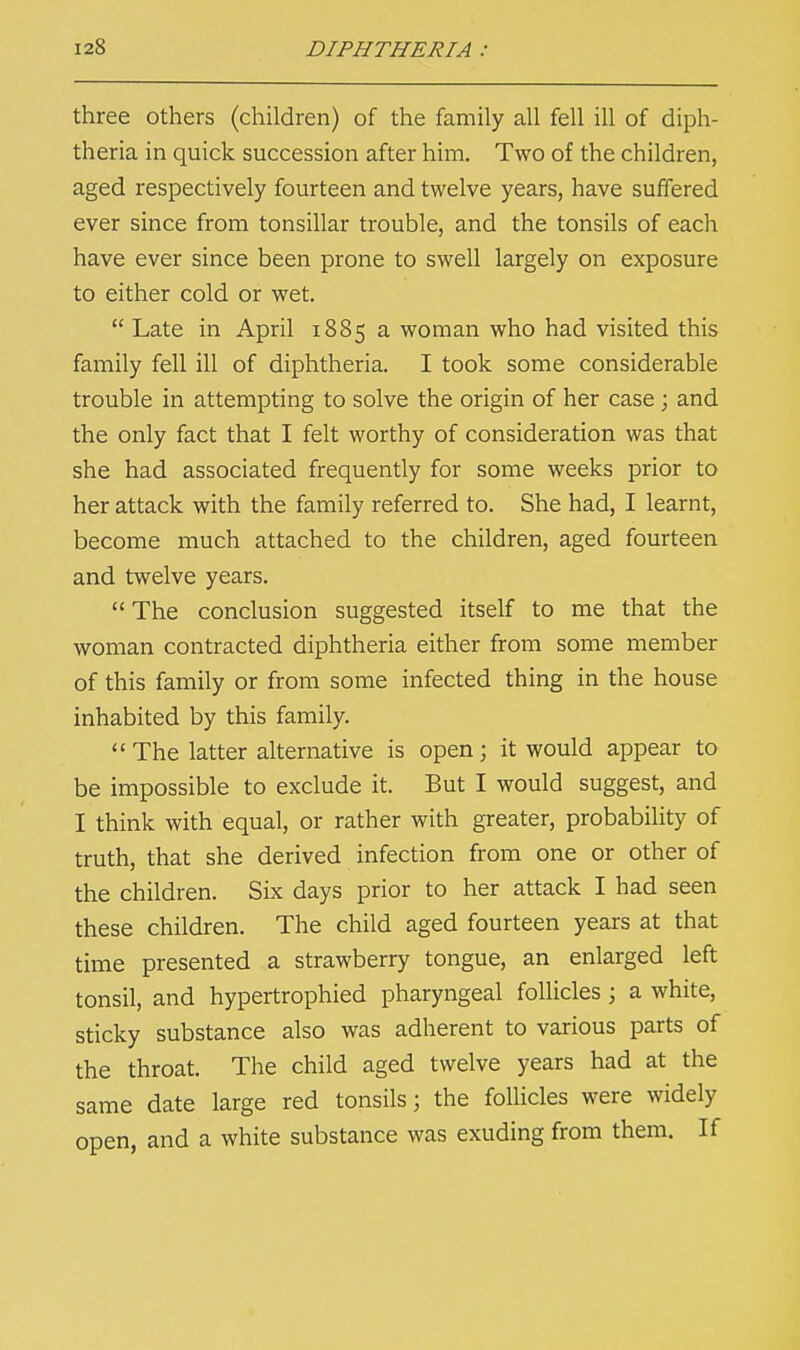 three others (children) of the family all fell ill of diph- theria in quick succession after him. Two of the children, aged respectively fourteen and twelve years, have suffered ever since from tonsillar trouble, and the tonsils of each have ever since been prone to swell largely on exposure to either cold or wet.  Late in April 1885 a woman who had visited this family fell ill of diphtheria. I took some considerable trouble in attempting to solve the origin of her case; and the only fact that I felt worthy of consideration was that she had associated frequently for some weeks prior to her attack with the family referred to. She had, I learnt, become much attached to the children, aged fourteen and twelve years.  The conclusion suggested itself to me that the woman contracted diphtheria either from some member of this family or from some infected thing in the house inhabited by this family.  The latter alternative is open; it would appear to be impossible to exclude it. But I would suggest, and I think with equal, or rather with greater, probability of truth, that she derived infection from one or other of the children. Six days prior to her attack I had seen these children. The child aged fourteen years at that time presented a strawberry tongue, an enlarged left tonsil, and hypertrophied pharyngeal follicles ; a white, sticky substance also was adherent to various parts of the throat. The child aged twelve years had at the same date large red tonsils; the follicles were widely open, and a white substance was exuding from them. If