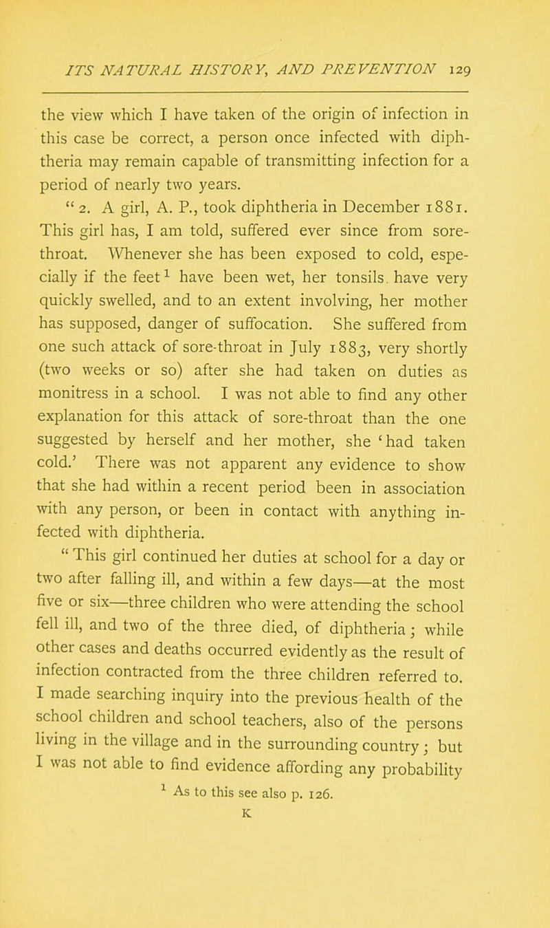 the view which I have taken of the origin of infection in this case be correct, a person once infected with diph- theria may remain capable of transmitting infection for a period of nearly two years.  2. A girl, A. P., took diphtheria in December 1881. This girl has, I am told, suffered ever since from sore- throat. Whenever she has been exposed to cold, espe- cially if the feet1 have been wet, her tonsils, have very quickly swelled, and to an extent involving, her mother has supposed, danger of suffocation. She suffered from one such attack of sore-throat in July 1883, very shortly (two weeks or so) after she had taken on duties as monitress in a school. I was not able to find any other explanation for this attack of sore-throat than the one suggested by herself and her mother, she 'had taken cold.' There was not apparent any evidence to show that she had within a recent period been in association with any person, or been in contact with anything in- fected with diphtheria.  This girl continued her duties at school for a day or two after falling ill, and within a few days—at the most five or six—three children who were attending the school fell ill, and two of the three died, of diphtheria; while other cases and deaths occurred evidently as the result of infection contracted from the three children referred to. I made searching inquiry into the previous health of the school children and school teachers, also of the persons living in the village and in the surrounding country ; but I was not able to find evidence affording any probability 1 As to this see also p. 126. K