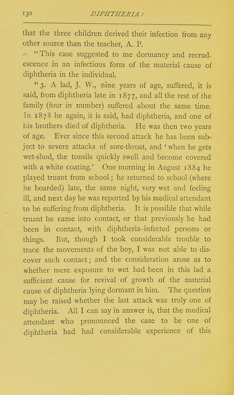 that the three children derived their infection from any other source than the teacher, A. P. a. This case suggested to me dormancy and recrud- escence in an infectious form of the material cause of diphtheria in the individual.  3. A lad, J. W., nine years of age, suffered, it is said, from diphtheria late in 1877, and all the rest of the family (four in number) suffered about the same time. In 1878 he again, it is said, had diphtheria, and one of his brothers died of diphtheria. He was then two years of age. Ever since this second attack he has been sub- ject to severe attacks of sore-throat, and ' when he gets wet-shod, the tonsils quickly swell and become covered with a white coating.' One morning in August 1884 he played truant from school; he returned to school (where he boarded) late, the same night, very wet and feeling ill, and next day he was reported by his medical attendant to be suffering from diphtheria. It is possible that while truant he came into contact, or that previously he had been in contact, with diphtheria-infected persons or things. But, though I took considerable trouble to trace the movements of the boy, I was not able to dis- cover such contact; and the consideration arose as to whether mere exposure to wet had been in this lad a sufficient cause for revival of growth of the material cause of diphtheria lying dormant in him. The question may be raised whether the last attack was truly one of diphtheria. All I can say in answer is, that the medical attendant who pronounced the case to be one of diphtheria had had considerable experience of this