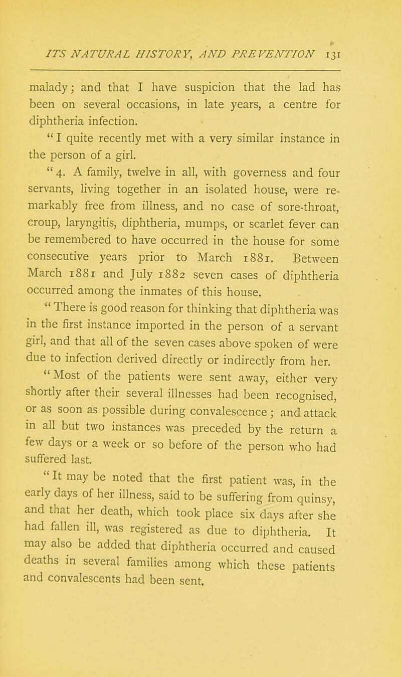 malady; and that I have suspicion that the lad has been on several occasions, in late years, a centre for diphtheria infection.  I quite recently met with a very similar instance in the person of a girl.  4. A family, twelve in all, with governess and four servants, living together in an isolated house, were re- markably free from illness, and no case of sore-throat, croup, laryngitis, diphtheria, mumps, or scarlet fever can be remembered to have occurred in the house for some consecutive years prior to March 1881. Between March 1881 and July 1882 seven cases of diphtheria occurred among the inmates of this house.  There is good reason for thinking that diphtheria was in the first instance imported in the person of a servant girl, and that all of the seven cases above spoken of were due to infection derived directly or indirectly from her. Most of the patients were sent away, either very shortly after their several illnesses had been recognised, or as soon as possible during convalescence ; and attack in all but two instances was preceded by the return a few days or a week or so before of the person who had suffered last.  It may be noted that the first patient was, in the early days of her illness, said to be suffering from quinsy, and that her death, which took place six days after she had fallen ill, was registered as due to diphtheria. It may also be added that diphtheria occurred and caused deaths in several families among which these patients and convalescents had been sent