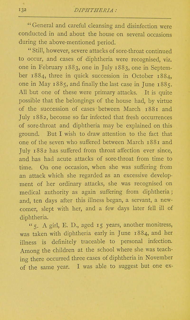 General and careful cleansing and disinfection were conducted in and about the house on several occasions during the above-mentioned period.  Still, however, severe attacks of sore-throat continued to occur, and cases of diphtheria were recognised, viz. one in February 1883, one in July 1883, one in Septem- ber 1884, three in quick succession in October 1884, one in May 1885, and finally the last case in June 1885. All but one of these were primary attacks. It is quite possible that the belongings of the house had, by virtue of the succession of cases between March 1881 and July 1882, become so far infected that fresh occurrences of sore-throat and diphtheria may be explained on this ground. But I wish to draw attention to the fact that one of the seven who suffered between March 1881 and July 1882 has suffered from throat affection ever since, and has had acute attacks of sore-throat from time to time. On one occasion, when she was suffering from an attack which she regarded as an excessive develop- ment of her ordinary attacks, she was recognised on medical authority as again suffering from diphtheria; and, ten days after this illness began, a servant, a new- comer, slept with her, and a few days later fell ill of diphtheria. 5. A girl, E. D., aged 15 years, another monitress, was taken with diphtheria early in June 1884, and her illness is definitely traceable to personal infection. Among the children at the school where she was teach- ing there occurred three cases of diphtheria in November of the same year. I was able to suggest but one ex-