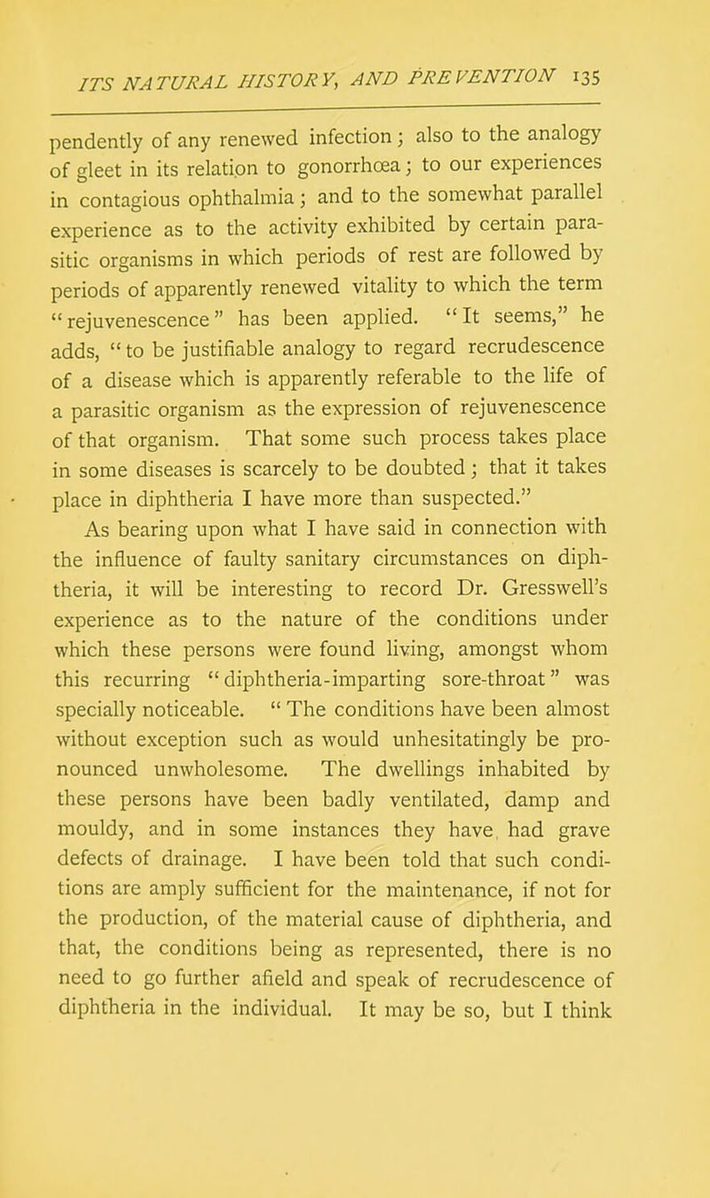 pendently of any renewed infection j also to the analogy of gleet in its relation to gonorrhoea; to our experiences in contagious ophthalmia j and to the somewhat parallel experience as to the activity exhibited by certain para- sitic organisms in which periods of rest are followed by periods of apparently renewed vitality to which the term rejuvenescence has been applied. It seems, he adds,  to be justifiable analogy to regard recrudescence of a disease which is apparently referable to the life of a parasitic organism as the expression of rejuvenescence of that organism. That some such process takes place in some diseases is scarcely to be doubted; that it takes place in diphtheria I have more than suspected. As bearing upon what I have said in connection with the influence of faulty sanitary circumstances on diph- theria, it will be interesting to record Dr. Gresswell's experience as to the nature of the conditions under which these persons were found living, amongst whom this recurring diphtheria-imparting sore-throat was specially noticeable.  The conditions have been almost without exception such as would unhesitatingly be pro- nounced unwholesome. The dwellings inhabited by these persons have been badly ventilated, damp and mouldy, and in some instances they have, had grave defects of drainage. I have been told that such condi- tions are amply sufficient for the maintenance, if not for the production, of the material cause of diphtheria, and that, the conditions being as represented, there is no need to go further afield and speak of recrudescence of diphtheria in the individual. It may be so, but I think