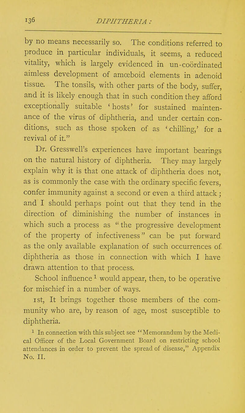 by no means necessarily so. The conditions referred to produce in particular individuals, it seems, a reduced vitality, which is largely evidenced in un-coordinated aimless development of amoeboid elements in adenoid tissue. The tonsils, with other parts of the body, suffer, and it is likely enough that in such condition they afford exceptionally suitable 'hosts' for sustained mainten- ance of the virus of diphtheria, and under certain con- ditions, such as those spoken of as 'chilling,' for a revival of it. Dr. Gresswell's experiences have important bearings on the natural history of diphtheria. They may largely explain why it is that one attack of diphtheria does not, as is commonly the case with the ordinary specific fevers, confer immunity against a second or even a third attack; and I should perhaps point out that they tend in the direction of diminishing the number of instances in which such a process as  the progressive development of the property of infectiveness can be put forward as the only available explanation of such occurrences of diphtheria as those in connection with which I have drawn attention to that process. School influence1 would appear, then, to be operative for mischief in a number of ways. i st, It brings together those members of the com- munity who are, by reason of age, most susceptible to diphtheria. 1 In connection with this subject see Memorandum by the Medi- cal Officer of the Local Government Board on restricting school attendances in order to prevent the spread of disease, Appendix