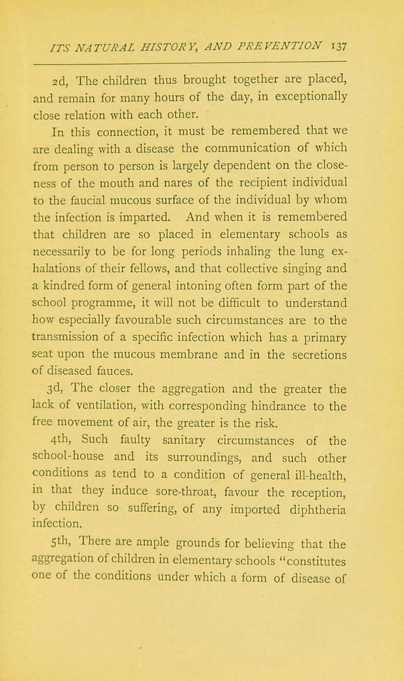 2d, The children thus brought together are placed, and remain for many hours of the day, in exceptionally close relation with each other. In this connection, it must be remembered that we are dealing with a disease the communication of which from person to person is largely dependent on the close- ness of the mouth and nares of the recipient individual to the faucial mucous surface of the individual by whom the infection is imparted. And when it is remembered that children are so placed in elementary schools as necessarily to be for long periods inhaling the lung ex- halations of their fellows, and that collective singing and a kindred form of general intoning often form part of the school programme, it will not be difficult to understand how especially favourable such circumstances are to the transmission of a specific infection which has a primary seat upon the mucous membrane and in the secretions of diseased fauces. 3d, The closer the aggregation and the greater the lack of ventilation, with corresponding hindrance to the free movement of air, the greater is the risk. 4th, Such faulty sanitary circumstances of the school-house and its surroundings, and such other conditions as tend to a condition of general ill-health, in that they induce sore-throat, favour the reception, by children so suffering, of any imported diphtheria infection. 5th, There are ample grounds for believing that the aggregation of children in elementary schools constitutes one of the conditions under which a form of disease of