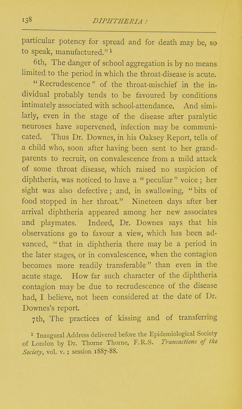 particular potency for spread and for death may be, so to speak, manufactured.1 6th, The danger of school aggregation is by no means limited to the period in which the throat-disease is acute. Recrudescence of the throat-mischief in the in- dividual probably tends to be favoured by conditions intimately associated with school-attendance. And simi- larly, even in the stage of the disease after paralytic neuroses have supervened, infection may be communi- cated. Thus Dr. Downes, in his Oaksey Report, tells of a child who, soon after having been sent to her grand- parents to recruit, on convalescence from a mild attack of some throat disease, which raised no suspicion of diphtheria, was noticed to have a  peculiar  voice; her sight was also defective; and, in swallowing,  bits of food stopped in her throat. Nineteen days after her arrival diphtheria appeared among her new associates and playmates. Indeed, Dr. Downes says that his observations go to favour a view, which has been ad- vanced,  that in diphtheria there may be a period in the later stages, or in convalescence, when the contagion becomes more readily transferable than even in the acute stage. How far such character of the diphtheria contagion may be due to recrudescence of the disease had, I believe, not been considered at the date of Dr. Downes's report. 7 th, The practices of kissing and of transferring 1 Inaugural Address delivered before the Epidemiological Society of London by Dr. Thome Thome, F.R.S. Transactions of the Society, vol. v. ; session 1887-88.