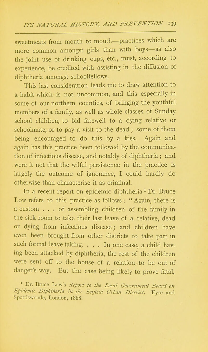 sweetmeats from mouth to mouth—practices which are more common amongst girls than with boys—as also the joint use of drinking cups, etc., must, according to experience, be credited with assisting in the diffusion of diphtheria amongst schoolfellows. This last consideration leads me to draw attention to a habit which is not uncommon, and this especially in some of our northern counties, of bringing the youthful members of a family, as well as whole classes of Sunday school children, to bid farewell to a dying relative or schoolmate, or to pay a visit to the dead; some of them being encouraged to do this by a kiss. Again and again has this practice been followed by the communica- tion of infectious disease, and notably of diphtheria; and were it not that the wilful persistence in the practice is largely the outcome of ignorance, I could hardly do otherwise than characterise it as criminal. In a recent report on epidemic diphtheria1 Dr. Bruce Low refers to this practice as follows :  Again, there is a custom ... of assembling children of the family in the sick room to take their last leave of a relative, dead or dying from infectious disease; and children have even been brought from other districts to take part in such formal leave-taking. ... In one case, a child hav- ing been attacked by diphtheria, the rest of the children were sent off to the house of a relation to be out of danger's way. But the case being likely to prove fatal, 1 Dr. Bruce Low's Report to the Local Government Board on Epidemic Diphtheria in the Enfield Urban District. Eyre and Spottiswoode, London, 1888.