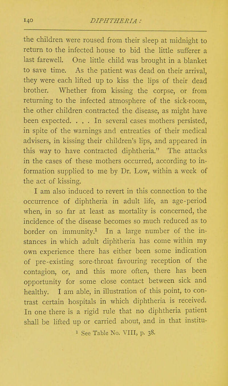 the children were roused from their sleep at midnight to return to the infected house to bid the little sufferer a last farewell. One little child was brought in a blanket to save time. As the patient was dead on their arrival, they were each lifted up to kiss the lips of their dead brother. Whether from kissing the corpse, or from returning to the infected atmosphere of the sick-room, the other children contracted the disease, as might have been expected. ... In several cases mothers persisted, in spite of the warnings and entreaties of their medical advisers, in kissing their children's lips, and appeared in this way to have contracted diphtheria. The attacks in the cases of these mothers occurred, according to in- formation supplied to me by Dr. Low, within a week of the act of kissing. I am also induced to revert in this connection to the occurrence of diphtheria in adult life, an age-period when, in so far at least as mortality is concerned, the incidence of the disease becomes so much reduced as to border on immunity.1 In a large number of the in- stances in which adult diphtheria has come within my own experience there has either been some indication of pre-existing sore-throat favouring reception of the contagion, or, and this more often, there has been opportunity for some close contact between sick and healthy. I am able, in illustration of this point, to con- trast certain hospitals in which diphtheria is received. In one there is a rigid rule that no diphtheria patient shall be lifted up or carried about, and in that institu- 1 See Table No. VIII, p. 38.