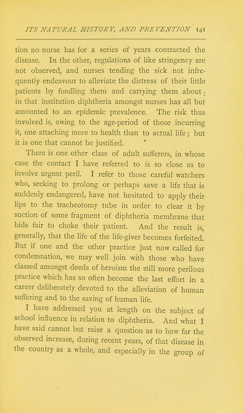 tion no nurse has for a series of years contracted the disease. In the other, regulations of like stringency are not observed, and nurses tending the sick not infre- quently endeavour to alleviate the distress of their little patients by fondling them and carrying them about: in that institution diphtheria amongst nurses has all but amounted to an epidemic prevalence. The risk thus involved is, owing to the age-period of those incurring it, one attaching more to health than to actual life; but it is one that cannot be justified. There is one other class of adult sufferers, in whose case the contact I have referred to is so close as to involve urgent peril. I refer to those careful watchers who, seeking to prolong or perhaps save a life that is suddenly endangered, have not hesitated to apply their lips to the tracheotomy tube in order to clear it by suction of some fragment of diphtheria membrane that bids fair to choke their patient. And the result is, generally, that the life of the life-giver becomes forfeited. But if one and the other practice just now called for condemnation, we may well join with those who have classed amongst deeds of heroism the still more perilous practice which has so often become the last effort in a career deliberately devoted to the alleviation of human suffering and to the saving of human life. I have addressed you at length on the subject of school influence in relation to diphtheria. And what I have said cannot but raise a question as to how far the observed increase, during recent years, of that disease in the country as a whole, and especially in the group of