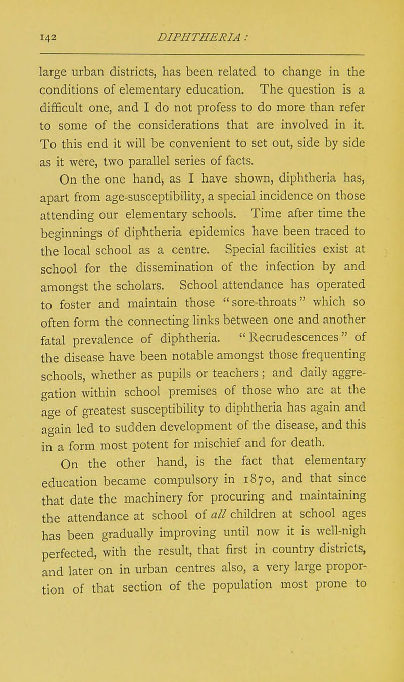 large urban districts, has been related to change in the conditions of elementary education. The question is a difficult one, and I do not profess to do more than refer to some of the considerations that are involved in it. To this end it will be convenient to set out, side by side as it were, two parallel series of facts. On the one hand, as I have shown, diphtheria has, apart from age-susceptibility, a special incidence on those attending our elementary schools. Time after time the beginnings of diphtheria epidemics have been traced to the local school as a centre. Special facilities exist at school for the dissemination of the infection by and amongst the scholars. School attendance has operated to foster and maintain those sore-throats which so often form the connecting links between one and another fatal prevalence of diphtheria. Recrudescences of the disease have been notable amongst those frequenting schools, whether as pupils or teachers ; and daily aggre- gation within school premises of those who are at the age of greatest susceptibility to diphtheria has again and again led to sudden development of the disease, and this in a form most potent for mischief and for death. On the other hand, is the fact that elementary education became compulsory in 1870, and that since that date the machinery for procuring and maintaining the attendance at school of all children at school ages has been gradually improving until now it is well-nigh perfected, with the result, that first in country districts, and later on in urban centres also, a very large propor- tion of that section of the population most prone to